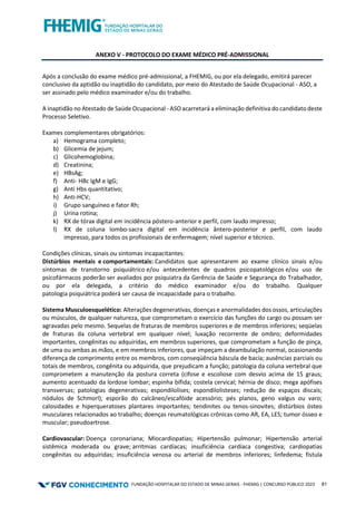 FUNDAÇÃO HOSPITALAR DO ESTADO DE MINAS GERAIS - FHEMIG | CONCURSO PÚBLICO 2023 81
ANEXO V - PROTOCOLO DO EXAME MÉDICO PRÉ-ADMISSIONAL
Após a conclusão do exame médico pré-admissional, a FHEMIG, ou por ela delegado, emitirá parecer
conclusivo da aptidão ou inaptidão do candidato, por meio do Atestado de Saúde Ocupacional - ASO, a
ser assinado pelo médico examinador e/ou do trabalho.
A inaptidão no Atestado de Saúde Ocupacional - ASO acarretará a eliminação definitiva do candidato deste
Processo Seletivo.
Exames complementares obrigatórios:
a) Hemograma completo;
b) Glicemia de jejum;
c) Glicohemoglobina;
d) Creatinina;
e) HBsAg;
f) Anti- HBc IgM e IgG;
g) Anti Hbs quantitativo;
h) Anti-HCV;
i) Grupo sanguíneo e fator Rh;
j) Urina rotina;
k) RX de tórax digital em incidência póstero-anterior e perfil, com laudo impresso;
l) RX de coluna lombo-sacra digital em incidência ântero-posterior e perfil, com laudo
impresso, para todos os profissionais de enfermagem; nível superior e técnico.
Condições clínicas, sinais ou sintomas incapacitantes:
Distúrbios mentais e comportamentais: Candidatos que apresentarem ao exame clínico sinais e/ou
sintomas de transtorno psiquiátrico e/ou antecedentes de quadros psicopatológicos e/ou uso de
psicofármacos poderão ser avaliados por psiquiatra da Gerência de Saúde e Segurança do Trabalhador,
ou por ela delegada, a critério do médico examinador e/ou do trabalho. Qualquer
patologia psiquiátrica poderá ser causa de incapacidade para o trabalho.
Sistema Musculoesquelético: Alterações degenerativas, doenças e anormalidades dos ossos, articulações
ou músculos, de qualquer natureza, que comprometam o exercício das funções do cargo ou possam ser
agravadas pelo mesmo. Sequelas de fraturas de membros superiores e de membros inferiores; seqüelas
de fraturas da coluna vertebral em qualquer nível; luxação recorrente de ombro; deformidades
importantes, congênitas ou adquiridas, em membros superiores, que comprometam a função de pinça,
de uma ou ambas as mãos, e em membros inferiores, que impeçam a deambulação normal, ocasionando
diferença de comprimento entre os membros, com conseqüência báscula de bacia; ausências parciais ou
totais de membros, congênita ou adquirida, que prejudicam a função; patologia da coluna vertebral que
comprometem a manutenção da postura correta (cifose e escoliose com desvio acima de 15 graus;
aumento acentuado da lordose lombar; espinha bífida; costela cervical; hérnia de disco; mega apófises
transversas; patologias degenerativas; espondilolises; espondilolisteses; redução de espaços discais;
nódulos de Schmorl); esporão do calcâneo/escafóide acessório; pés planos, geno valgus ou varo;
calosidades e hiperqueratoses plantares importantes; tendinites ou tenos-sinovites; distúrbios ósteo
musculares relacionados ao trabalho; doenças reumatológicas crônicas como AR, EA, LES; tumor ósseo e
muscular; pseudoartrose.
Cardiovascular: Doença coronariana; Miocardiopatias; Hipertensão pulmonar; Hipertensão arterial
sistêmica moderada ou grave; arritmias cardíacas; insuficiência cardíaca congestiva; cardiopatias
congênitas ou adquiridas; insuficiência venosa ou arterial de membros inferiores; linfedema; fístula
 