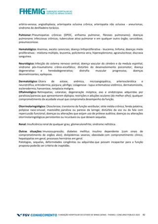 FUNDAÇÃO HOSPITALAR DO ESTADO DE MINAS GERAIS - FHEMIG | CONCURSO PÚBLICO 2023 82
artério-venosa; angiodisplasia; arteriopatia oclusiva crônica; arteriopatia não oclusiva - aneurismas;
síndrome do desfiladeiro torácico.
Pulmonar: Pneumopatias crônicas (DPOC, enfisema pulmonar, fibroses pulmonares); doenças
pulmonares infecciosas crônicas; tuberculose ativa pulmonar e em qualquer outro órgão; sarcoidose;
pneumoconiose.
Hematológico: Anemias, exceto carenciais; doença linfoproliferativa - leucemia, linfoma; doenças mielo
proliferativas - mieloma múltiplo, leucemia, policitemia vera; hiperesplenismo; agranulocitose; discrasia
sanguínea.
Neurológico: Infecção do sistema nervoso central; doença vascular do cérebro e da medula espinhal;
síndrome pós-traumatismo crânio-encefálico; distúrbio do desenvolvimento psicomotor; doença
degenerativa e heredodegenerativa; distrofia muscular progressiva; doenças
desmielinizantes; epilepsias.
Dermatológico: Úlcera de estase, anêmica, microangiopática, arteriosclerótica e
neurotrófica; eritrodermia; púrpura; pênfigo; colagenose - lupus eritematoso sistêmico, dermatomiosite,
esclerodermia; hanseníase, neoplasia maligna.
Oftalmológico: Retinopatias; cataratas; degeneração mióptica; exo e endotropias adquiridas por
paralisias/paresias que apresentarem diplopia; restrições e aduções oculares (do melhor olho); qualquer
comprometimento da acuidade visual que comprometa desempenho da função.
Otorrinolaringológico: Otosclerose; transtorno da função vestibular; otite média crônica; fenda palatina;
polipose naso-sinusal; mastoidite; paralisia ou paresia da laringe; distúrbio da voz ou da fala com
repercussão funcional; doenças ou alterações que exijam uso de prótese auditiva; doenças ou alterações
otorrinolaringológicas persistentes ou incuráveis ou que deixem sequelas.
Renal: Insuficiência renal de qualquer grau; glomerulonefrite; síndrome nefrótica.
Outras situações: Imunossupressão; diabetes mellitus insulino dependente (com sinais de
comprometimento de orgãos alvo); dislipidemias severas; obesidade com comprometimento clínico;
hepatopatias em geral; processos herniários em geral.
Patologias, sequelas, deformidades congênitas ou adquiridas que possam incapacitar para a função
proposta poderão ser critério de inaptidão.
 