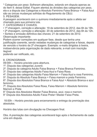 * Categorias por peso: Sofreram alterações, estando em disputa apenas as
do Item 9. desse Edital. Fiquem atentos às divisões das categorias por peso,
ela e a disputa das Categorias e Absoluto Feminino Faixa Branca + Faixa Azul
são as únicas mudanças sofridas do Regulamento da CBJJ.
5. PESAGEM.
A pesagem acontecerá com o quimono imediatamente após o atleta ser
chamado para sua primeira luta.
7. CATEGORIAS E CHAVES.
• 1ª checagem, correção e alteração: 19 de setembro de 2012, das 6h às 18h.
• 2ª checagem, correção e alteração: 20 de setembro de 2012, das 6h às 12h.
• Sorteio e emissão definitiva das chaves: 21 de setembro de 2012.
Observação importante:
Podem ocorrer correções em qualquer fase, desde que tenha uma
justificação coerente, sendo vedadas mudanças de categorias e faixas, depois
de vencido o horário da 2ª checagem. Exemplo: e-mails dirigidos à lixeira,
inobservância pela organização de dado relevante, e-mail com inscrição
ilegível
podendo ser retificado, etc.

8. CRONOGRAMA.
09:00h – Horário previsto para abertura.
1º. Disputa das categorias Juvenil.
2º. Disputa da categoria Adulto Faixa Branca + Faixa Branca Feminino.
3º. Disputa das categorias Adulto Faixa Azul e Faixa Roxa.
4º. Disputa das categorias Adulto Faixa Marrom + Faixa Azul e roxa Feminino.
5º. Disputa do Absoluto Faixa Branca + Faixa marrom e preta Feminino.
6º. Disputa dos Absolutos Faixa Branca e Faixa Azul + Absoluto Branca e azul
feminino.
7º. Disputa dos Absolutos Faixa Roxa, Faixa Marrom + Absoluto feminino
Marrom e Preta
8° Disputa dos Absolutos Master Faixa Branca, azul, roxa e marrom.
9° Disputa dos Absolutos Adulto Faixa Preta+ Master Faixa Preta.

 18:00h – Horário previsto para encerramento e entrega da premiação dos
absolutos.

Horário das lutas com divulgação na Checagem final.

Obs. A premiação das categorias acontecerá logo após o fechamento de cada
uma em disputa.
 
