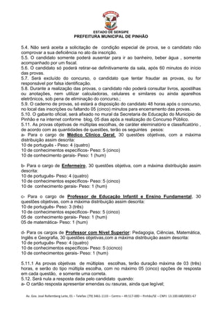  


                                                    ESTADO DE SERGIPE
                                         PREFEITURA MUNICIPAL DE PINHÃO

5.4. Não será aceita a solicitação de condição especial de prova, se o candidato não
comprovar a sua deficiência no ato da inscrição.
5.5. O candidato somente poderá ausentar para ir ao banheiro, beber água , somente
acompanhado por um fiscal.
5.6. O candidato só poderá retirar-se definitivamente da sala, após 60 minutos do início
das provas.
5.7. Será excluído do concurso, o candidato que tentar fraudar as provas, ou for
responsável por falsa identificação.
5.8. Durante a realização das provas, o candidato não poderá consultar livros, apostilhas
ou anotações, nem utilizar calculadoras, celulares e similares ou ainda aparelhos
eletrônicos, sob pena de eliminação do concurso.;
5.9. O caderno de provas, só estará a disposição do candidato 48 horas após o concurso,
no local das inscrições ou faltando 05 (cinco) minutos para encerramento das provas.
5.10. O gabarito oficial, será afixado no mural da Secretaria de Educação do Municipio de
Pinhão e na internet conforme blog, 05 dias após a realização do Concurso Público.
5.11. As provas objetivas de múltiplas escolhas, de caráter eleiminatório e classificatório ,
de acordo com as quantidades de questões, terão os seguintes pesos:
a- Para o cargo de Médico Clínico Geral, 30 questões objetivas, com a máxima
                                     U                              U




distribuição assim descrita:
10 de português - Peso: 4 (quatro)
10 de conhecimentos específicos- Peso: 5 (cinco)
10 de conhecimento gerais- Peso: 1 (hum)

b- Para o cargo de Enfermeiro , 30 questões objetiva, com a máxima distribuição assim
                             U                U




descrita:
10 de português- Peso: 4 (quatro)
10 de conhecimentos específicos- Peso: 5 (cinco)
10 de conhecimento gerais- Peso: 1 (hum)

c- Para o cargo de Professor de Educação Infantil e Ensino Fundamental , 30
                                     U                                                                                    U




questões objetivas, com a máxima distribuição assim descrita:
10 de português- Peso: 3 (três)
10 de conhecimentos especificos- Peso: 5 (cinco)
05 de conhecimento gerais- Peso: 1 (hum)
05 de matemática- Peso: 1 (hum)

d- Para os cargos de Professor com Nível Superior : Pedagogia, Ciências, Matemática,
                                 U                                           U




Inglês e Geografia, 30 questões objetivas,com a máxima distribuição assim descrita:
10 de português- Peso: 4 (quatro)
10 de conhecimentos específicos- Peso: 5 (cicnco)
10 de conhecimentos gerais- Peso: 1 (hum)

5.11.1 As provas objetivas de múltiplas escolhas, terão duração máxima de 03 (três)
horas, e serão do tipo múltipla escolha, com no máximo 05 (cinco) opções de resposta
em cada questão, e somente uma correta.
5.12. Será nula a resposta dada pelo candidato quando:
a- O cartão resposta apresentar emendas ou rasuras, ainda que legível;

    Av. Gov. José Rollemberg Leite, 01 – Telefax: (79) 3461‐1133 – Centro – 49.517‐000 – Pinhão/SE – CNPJ: 13.100.680/0001‐67 
 