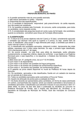  


                                                    ESTADO DE SERGIPE
                                      PREFEITURA MUNICIPAL DE PINHÃO

b- A questão apresentar mais de uma questão assinada;
c- Não estiver assinalada no cartão – resposta;
d- Preenchida fora das especificações;
5.13. O candidato é inteiramente responsável pelo preenchimento do cartão resposta,
que não poderá ser substituido.
5.14. As questões anuladas pela Comissão do concurso, serão computadas, para todos
os candidatos, como resposta correta.
5.15. A complexidade das perguntas levará em conta o grau de formação dos candidatos,
quando os conteúdos coincidirem para Graus de Formação diferenciados.

6. CLASSIFICAÇÃO
6.1. A tribuir-se-à às provas objetivas nota de 0 (zero) a 10 (dez), considerando aprovado
o candidato que alcançar nota igual ou superior a 5 (cinco), ou seja acertar 50% da
prova. E classificado para ocupar a vaga oferecida pelo cargo, o candidato que obtiver a
maior nota de 0 (zero) a 10 (dez).
6.2. A classificaão dos candidatos aprovados, obdecerá à ordem decrescente das notas
obtidas, expressas com 3 (três) casas decimais. Ou seja, o primeiro lugar classificado,
10,0 e decrescendo até o nº. de vagas.
6.3. Se ocorrer empate na nota final, para efeito de desempate, serão utilizados
sucessivamente, os seguintes critérios, depois de confrontar o que dispõe a Lei Orgânica
Municipal para o caso específico, e na sequência o Estatuto dos Servidores Públicos
Municipais:
a) Mais idoso (art. 27, parágrafo único, da Lei nº 10.741/2003);
b) Com maior nº de dependentes;
c) Com maior nº de acertos nas questões de língua portuguesa;
d) Com maior nº de acertos nas questões de conhecimentos específicos;
e) Com maior nº de acertos nas questões de conhecimentos gerias;
g) O gabarito da prova estará disponivel no mural da Prefeitura 48 horas depois do
concurso
6.4. Os candidatos aprovados e não classificados, ficarão em um cadastro de reservas
por um período de 2 (dois) anos.
6.5. Todos os candidatos aprovados serão submetidos à Prova de Títulos;
6.6. Quadro de atribuição de pontos para a avaliação de títulos:
6.7. Os títulos deverão ser apresentados pelos candidatos, em forma de cópia autenticada
em cartório, acompanhada dos originais, sendo que estarão submetidos a tal processo os
candidatos aprovados e classificados que estiverem inclusos no que preconiza o item: 6.1
deste edital, no prazo de dois dias após a publicação do resultado do concurso na
Prefeitura Municipal de Pinhão, sob o horário das 08h:00min às 13h:00min, e na
Secretaria de Educação do Município de Pinhão, local das inscrições do Concurso
Público.




    Av. Gov. José Rollemberg Leite, 01 – Telefax: (79) 3461‐1133 – Centro – 49.517‐000 – Pinhão/SE – CNPJ: 13.100.680/0001‐67 
 