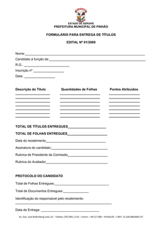  


                                                    ESTADO DE SERGIPE
                                      PREFEITURA MUNICIPAL DE PINHÃO

                              FORMULÁRIO PARA ENTREGA DE TÍTULOS

                                                  EDITAL Nº 01/2009


Nome:__________________________________________________________________
Candidato à função de:_____________________________________________________
R.G.: _________________________
Inscrição nº _________________
Data: _________________



Descrição do Título                          Quantidades de Folhas                          Pontos Atribuidos
___________________                         ______________________                          _________________
___________________                         ______________________                          _________________
___________________                         ______________________                          _________________
___________________                         ______________________                          _________________
___________________                         ______________________                          _________________
___________________                         ______________________                          _________________
___________________                         ______________________                          _________________


TOTAL DE TÍTULOS ENTREGUES_____________________

TOTAL DE FOLHAS ENTREGUES______________________

Data do recebimento_________________________________

Assinatura do candidato:_______________________________

Rubrica de Presidente da Comissão______________________

Rubrica do Avaliador__________________________________



PROTOCOLO DO CANDIDATO

Total de Folhas Entregues:______________________________

Total de Documentos Entregues:______________

Identificação do responsável pelo recebimento:
_____________________________________________________

Data de Entrega: ________________________________

    Av. Gov. José Rollemberg Leite, 01 – Telefax: (79) 3461‐1133 – Centro – 49.517‐000 – Pinhão/SE – CNPJ: 13.100.680/0001‐67 
 