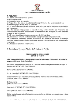  


                                                    ESTADO DE SERGIPE
                                      PREFEITURA MUNICIPAL DE PINHÃO

7. RECURSOS
7.1. Serão admitidos recursos quanto:
a) Ao presente edital;
b) Ao indeferimento de inscrição;
c) Às questões das provas e gabaritos oficiais preliminares das questões objetivas;
d) À homologação do resultado do concurso.
7.2. O prazo para interposição de recurso será de 2 (dois) dias, a contar da publicação do
ato impugnado.
7.3. Os recursos impugnados o presente Edital, serão dirigidos ao Presidente da
Comissão de Concurso e protocolizados no mesmo local das inscrições, durante o horário
normal de seu expediente.
7.4. O prazo para julgamento de recursos será de 10 (dez) dias.
7.5. Os recursos somente serão apreciados se apresentados tempestivamente.
7.6.Os recursos conterão o número de inscrição e o nome do recorrente, o endereço
completo para correspondência, telefone de contato, a fundamentação e a assinatura do
recorrente.
7.7. Modelo do formulário para recurso:


À Comissão de Concurso Público da Prefeitura de Pinhão


                                        REQUERIMENTO DE RECURSO
                                            EDITAL Nº 01/2009

Obs.: Ler atentamente o Capítulo referente a recurso deste Edital antes de proceder
ao preenchimento deste formulário

Ao Senhor Presidente da Comissão do Concurso Público para preenchimento de vaga na
função de (PREENCHER ESSE CAMPO)

Nome: (PREENCHER ESSE CAMPO)

N.º de inscrição (PREENCHER ESSE CAMPO)

Questionamento: (Se recurso quanto ao gabarito, mencionar o número da questão)
(PREENCHER ESSE CAMPO)

Embasamento:
(PREENCHER ESSE CAMPO)

Assinatura: (PREENCHER ESSE CAMPO)

Data: (PREENCHER ESSE CAMPO )

Digitar ou datilografar a justificativa do recurso, de forma objetiva, com a assinatura e data
do candidato

    Av. Gov. José Rollemberg Leite, 01 – Telefax: (79) 3461‐1133 – Centro – 49.517‐000 – Pinhão/SE – CNPJ: 13.100.680/0001‐67 
 