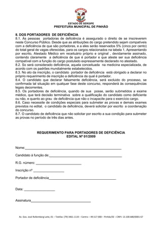  


                                                    ESTADO DE SERGIPE
                                      PREFEITURA MUNICIPAL DE PINHÃO

8. DOS PORTADORES DE DEFICIÊNCIA
8.1. Às pessoas portadoras de deficiência é assegurado o direito de se inscreverem
neste Concurso Público. Desde que as atribuições do cargo pretendido sejam compatíveis
com a deficiência de que são portadores, e a eles serão reservados 5% (cinco por cento)
do total geral de vagas oferecidas, para os cargos relacionados na tabela 1. Apresentando
por escrito, Atestado Médico em receituário próprio e original , devidamente assinado,
contendo claramente a deficiência de que é portador e que ateste ser sua deficiência
compatível com a função do cargo postulado expressamente declarado no atestado.
8.2. So será considerado deficiência, aquela conceituada na medicina especializada, de
acordo com os padrões mundialmente estabelecidos.
8.3. No ato da inscrição, o candidato portador de deficiência está obrigado a declarar no
próprio requerimento de inscrição a deficiência da qual é portador.
8.4. O candidato que declarar falsamente deficiência, será excluido do processo, se
confirmada tal situação em qualquer fase deste concurso, responderá às consequências
legais decorrentes.
8.5. Os portadores de deficiência, quando de sua posse, serão submetidos a exame
médico, que terá decisão terminativa sobre a qualificação do candidato como deficiente
ou não, e quanto ao grau de deficiência que não o incapacite para o exercício cargo.
8.6. Caso necessite de condições especiais para submeter as provas e demais exames
previstos no edital, o candidato de deficiência, deverá solicitar por escrito a coordenação
do concurso.
8.7. O candidato de deficiência que não solicitar por escrito a sua condição para submeter
as provas no período de três dias antes.



                     REQUERIMENTO PARA PORTADORES DE DEFICIÊNCIA
                                   EDITAL Nº 01/2009


Nome:_____________________________________________________

Candidato à função de:________________________________________

R.G. número: _________________________

Inscrição nº _________________

Portador de deficiência_____________________________________


Data: _________________


Assinatura_________________________________



    Av. Gov. José Rollemberg Leite, 01 – Telefax: (79) 3461‐1133 – Centro – 49.517‐000 – Pinhão/SE – CNPJ: 13.100.680/0001‐67 
 