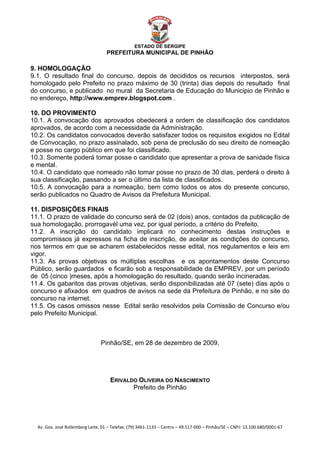  


                                                    ESTADO DE SERGIPE
                                      PREFEITURA MUNICIPAL DE PINHÃO

9. HOMOLOGAÇÃO
9.1. O resultado final do concurso, depois de decididos os recursos interpostos, será
homologado pelo Prefeito no prazo máximo de 30 (trinta) dias depois do resultado final
do concurso, e publicado no mural da Secretaria de Educação do Municipio de Pinhão e
no endereço, http://www.emprev.blogspot.com .

10. DO PROVIMENTO
10.1. A convocação dos aprovados obedecerá a ordem de classificação dos candidatos
aprovados, de acordo com a necessidade da Administração.
10.2. Os candidatos convocados deverão satisfazer todos os requisitos exigidos no Edital
de Convocação, no prazo assinalado, sob pena de preclusão do seu direito de nomeação
e posse no cargo público em que foi classificado.
10.3. Somente poderá tomar posse o candidato que apresentar a prova de sanidade física
e mental.
10.4. O candidato que nomeado não tomar posse no prazo de 30 dias, perderá o direito à
sua classificação, passando a ser o último da lista de classificados.
10.5. A convocação para a nomeação, bem como todos os atos do presente concurso,
serão publicados no Quadro de Avisos da Prefeitura Municipal.

11. DISPOSIÇÕES FINAIS
11.1. O prazo de validade do concurso será de 02 (dois) anos, contados da publicação de
sua homologação, prorrogavél uma vez, por igual período, a critério do Prefeito.
11.2. A inscrição do candidato implicará no conhecimento destas instruções e
compromissos já expressos na ficha de inscrição, de aceitar as condições do concurso,
nos termos em que se acharem estabelecidos nesse edital, nos regulamentos e leis em
vigor.
11.3. As provas objetivas os múltiplas escolhas e os apontamentos deste Concurso
Público, serão guardados e ficarão sob a responsabilidade da EMPREV, por um período
de 05 (cinco )meses, após a homologação do resultado, quando serão incineradas.
11.4. Os gabaritos das provas objetivas, serão disponibilizadas até 07 (sete) dias após o
concurso e afixados em quadros de avisos na sede da Prefeitura de Pinhão, e no site do
concurso na internet.
11.5. Os casos omissos nesse Edital serão resolvidos pela Comissão de Concurso e/ou
pelo Prefeito Municipal.



                                   Pinhão/SE, em 28 de dezembro de 2009.




                                        ERIVALDO OLIVEIRA DO NASCIMENTO
                                               Prefeito de Pinhão




    Av. Gov. José Rollemberg Leite, 01 – Telefax: (79) 3461‐1133 – Centro – 49.517‐000 – Pinhão/SE – CNPJ: 13.100.680/0001‐67 
 