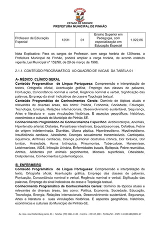  


                                                    ESTADO DE SERGIPE
                                      PREFEITURA MUNICIPAL DE PINHÃO

                                                                              Ensino Superior em
Professor de Educação                                                          Pedagogia, com
                                              125H               01                                               1.022,86
Especial                                                                      especialização em
                                                                              Educação Especial

Nota Explicativa: Para os cargos de Professor, com carga horária de 125horas, a
Prefeitura Municipal de Pinhão, poderá ampliar a carga horária, de acordo estatuto
vigente, Lei Municipal nº 152/98, de 29 de março de 1998.

2.1.1. CONTEÚDO PROGRAMÁTICO AO QUADRO DE VAGAS DA TABELA 01

A- MÉDICO CLÍNICO GERAL
U




Conteúdo Programático de Língua Portuguesa: Compreensão e interpretação de
textos, Ortografia oficial, Acentuação gráfica, Emprego das classes de palavras,
Pontuação, Concordância nominal e verbal, Regência nominal e verbal, Significação das
palavras, Emprego do sinal indicativos de crase e Topologia textual.
Conteúdo Programático de Conhecimentos Gerais: Domínio de tópicos atuais e
relevantes de diversas áreas, tais como: Politica, Economia, Sociedade, Educação,
Tecnologia, Energia, Relações internacionais, Desenvolvimento sustentável, Segurança,
Artes e literatura e suas vinculações históricas. E aspectos geográficos, históricos,
econômicos e culturais do Município de Pinhão-SE.
Conhecimento Programático de Conhecimentos Específico: Antibiocoterpia, Anemias,
Hipertensão arterial, Diabetes, Parasitoses intestinais, Esquistossomose, Cefaléias, Febre
de origem indeterminada, Diarréias, Úlcera péptica, Hipertireodismo, Hipotireoidismo,
Insulficiência cardiaca, Alcoolismo, Doenças sexualmente transmissíveis, Cardiopatia,
isquêmica, Arritmias cardíacas, Doença pulmonar obstrutiva crônica, Dor toráxica, Dor
lombar, Ansiedade, Asma brônquica, Pneumonias, Tuberculose, Hanseníase,
Leishmaniose, AIDS, Infecção Urinária, Enfermidades bucais, Epilepsia, Febre reumática,
Artrites, Acidentes por animais peçonhentos, Micoses superficiais, Obesidade,
Dislipidemias, Conhecimentos Epidemiológicos.

B- ENFERMEIRO
U




Conteúdo Programático de Língua Portuguesa: Compreensão e interpretação de
texto, Ortografia oficial, Acentuação gráfica, Emprego das classes de palavras,
Pontuação, Concordância nominal e verbal, Regência nominal e verbal, Sigificação das
palavras, Emprego do sinal indicativos de crase e Topologia textual.
Conhecimento Programático de Conhecimentos Gerais: Domínio de tópicos atuais e
relevantes de diversas áreas, tais como: Politica, Economia, Sociedade, Educação,
Tecnologia, Energia, Relações internacionais, Desenvolvimento sustentável, Segurança,
Artes e literatura e suas vinculações históricas. E aspectos geográficos, históricos,
econômicos e culturais do Município de Pinhão-SE.


    Av. Gov. José Rollemberg Leite, 01 – Telefax: (79) 3461‐1133 – Centro – 49.517‐000 – Pinhão/SE – CNPJ: 13.100.680/0001‐67 
 
