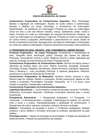  


                                                    ESTADO DE SERGIPE
                                      PREFEITURA MUNICIPAL DE PINHÃO

Conhecimento Programático de Conhecimentos Específico: Ética, Deontologia,
Bioética e legislação em enfermagem, Noções de saúde coletiva e epidemiologia,
Nutrição e dietética em saúde, Semiologia, e semiotecnica em enfermagem,
Sistematização da assistência em enfermagem, Processo de cuidar em emfermagem
clinica em todo o ciclo vital (Recem nascidos, criança, adolescente, adulto, mulher e
idoso), Processo do cuidar em enfermagem em doenças transmissíveis, Processo do
cuidar em enfermagem em emergências e urgências, Processo do cuidar em enfermagem
em saúde mental e psiquiatria, Administração e gerenciamento em saúde, Saúde da
família e atendimento domiciliar, Biossegurança nas ações de enfermagem, Emfermagem
em centro de material e esterilização, Programa nacional de imunização e ética profisional

C- PROFESSOR DE EDUC. INFANTIL / ENS. FUNDAMENTAL (SÉRIES INICIAIS)
U




Conteúdo Programático de Língua Portuguesa: Compreensão e interpretação de
texto, Ortografia oficial, Acentuação gráfica, Emprego das classes de palavras,
Pontuação, Concordância nominal e verbal, Regência nominal e verbal, Sigificação das
palavras, Emprego do sinal indicativos de crase e Topologia textual.
Conhecimento Programático de Conhecimentos Gerais: Domínio de tópicos atuais e
relevantes de diversas áreas, tais como: Politica, Economia, Sociedade, Educação,
Tecnologia, Energia, Relações internacionais, Desenvolvimento sustentável, Segurança,
Artes e literatura e suas vinculações históricas. E aspectos geográficos, históricos,
econômicos e culturais do Município de Pinhão-SE.
Conhecimento Programático de Matemática: Números inteiros, racionais e reais,
Sistema legal de medidas, Razões e proporções, Divisão proporcional, Regras de três
simples e compostas, Percentagens, Equações, Inequações de 1º e 2º graus, Juros
simples e compostos, Capitalização e descontos.
Conhecimento Programático de Conhecimentos Específico:
Legislação Educacional: 1. Lei de diretrizes e bases da educação nacional nº 9.394/96 e
Parâmetros Curriculares Nacionais, 2.Diretrizes Curriculares Nacional para o ensino
fundamental.
Planejamento Educacional : 1 Planejamento participativo. 1.2 Concepção. 1.3
Construção. 1.4 Acompanhamento e avaliação. 2 Metodologia de projetos: Um caminho
entre a teoria e a pratica. Interdisciplinariedade e globlização do conhecimento. 3
Planejamento de ensino: objetivos, conteúdos, métodos, técnicas e avaliação.
Didática:1 Concepções de educação e ensino. 2 Tendências pedagógicas, Relação
professor x aluno, Didática x formação continuada do professor, planejamento da ação
didática.
Psicologia escolar: 1 Noções de psicologia da aprendizagem. 2 Noções de psicologia do
desenvolvimento. 3 Noções de psicodinâmica das relações.




    Av. Gov. José Rollemberg Leite, 01 – Telefax: (79) 3461‐1133 – Centro – 49.517‐000 – Pinhão/SE – CNPJ: 13.100.680/0001‐67 
 