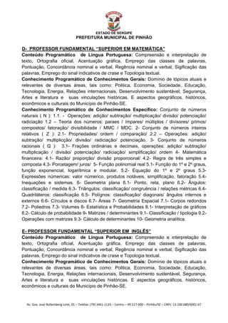  


                                                    ESTADO DE SERGIPE
                                      PREFEITURA MUNICIPAL DE PINHÃO

D- PROFESSOR FUNDAMENTAL “SUPERIOR EM MATEMÁTICA”
U




Conteúdo Programático de Língua Portuguesa: Compreensão e interpretação de
texto, Ortografia oficial, Acentuação gráfica, Emprego das classes de palavras,
Pontuação, Concordância nominal e verbal, Regência nominal e verbal, Sigificação das
palavras, Emprego do sinal indicativos de crase e Topologia textual.
Conhecimento Programático de Conhecimentos Gerais: Domínio de tópicos atuais e
relevantes de diversas áreas, tais como: Politica, Economia, Sociedade, Educação,
Tecnologia, Energia, Relações internacionais, Desenvolvimento sustentável, Segurança,
Artes e literatura e suas vinculações históricas. E aspectos geográficos, históricos,
econômicos e culturais do Município de Pinhão-SE.
Conhecimento Programático de Conhecimentos Específico: Conjunto de números
naturais ( N ): 1.1. - Operações: adição/ subtração/ multiplicação/ divisão/ potenciação/
radiciação 1.2 – Teoria dos números: paraes / ímpares/ múltiplos / divisores/ primos/
compostos/ fatoração/ divisibilidade / MMC / MDC. 2- Conjunto de números inteiros
relativos ( Z ): 2.1- Propriedades/ ordem / comparação/ 2.2 – Operações: adição/
subtração/ multiplicção/ divisão/ radiciação/ potenciação. 3- Conjunto de números
racionais ( Q ): 3.1- Frações ordinárias e decimais, operações: adição/ subtração/
multiplicação / divisão/ potenciação/ radiciação/ simplificação/ ordem 4- Matemática
financeira: 4.1- Razão/ proporção/ divisão proporcional/ 4.2- Regra de três simples e
composta 4.3- Porcetagem/ juros/ 5- Função polinomial real 5.1- Função do 1º e 2º graus,
função exponencial, logarítmica e modular. 5.2- Equação do 1º e 2º graus 5.3-
Expressões númericas: valor númerico, produtos notáveis, simplificação, fatoração 5.4-
Inequações e sistemas. 6- Geometria plana 6.1- Ponto, reta, plano 6.2- Ângulos:
classificação / medida 6.3- Triângulos: classificação/ congruência / relações métricas 6.4-
Quadriláteros: classificação 6.5- Polígnos: classificação/ diagonais/ ângulos internos e
externos 6.6- Círculos e discos 6.7- Áreas 7- Geometria Espacial 7.1- Corpos redondos
7.2- Poliedros 7.3- Volumes 8- Estatística e Probabilidades 8.1- Interpretação de gráficos
8.2- Cálculo de probabilidade 9- Matrizes / determinantes 9.1- Classificação / tipologia 9.2-
Operações com matrizes 9.3- Cálculo de determinantes 10- Geometria analítica.

E- PROFESSOR FUNDAMENTAL “SUPERIOR EM INGLÊS”
U




Conteúdo Programático de Língua Portuguesa: Compreensão e interpretação de
texto, Ortografia oficial, Acentuação gráfica, Emprego das classes de palavras,
Pontuação, Concordância nominal e verbal, Regência nominal e verbal, Sigificação das
palavras, Emprego do sinal indicativos de crase e Topologia textual.
Conhecimento Programático de Conhecimentos Gerais: Domínio de tópicos atuais e
relevantes de diversas áreas, tais como: Politica, Economia, Sociedade, Educação,
Tecnologia, Energia, Relações internacionais, Desenvolvimento sustentável, Segurança,
Artes e literatura e suas vinculações históricas. E aspectos geográficos, históricos,
econômicos e culturais do Município de Pinhão-SE.


    Av. Gov. José Rollemberg Leite, 01 – Telefax: (79) 3461‐1133 – Centro – 49.517‐000 – Pinhão/SE – CNPJ: 13.100.680/0001‐67 
 