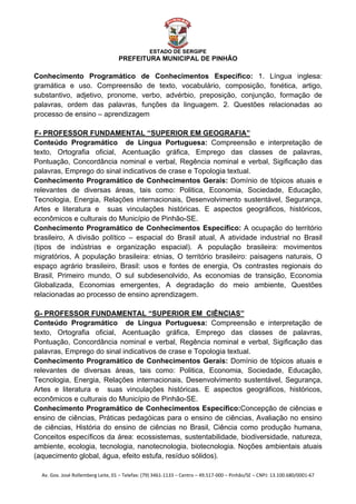  


                                                    ESTADO DE SERGIPE
                                      PREFEITURA MUNICIPAL DE PINHÃO

Conhecimento Programático de Conhecimentos Específico: 1. Língua inglesa:
gramática e uso. Compreensão de texto, vocabulário, composição, fonética, artigo,
substantivo, adjetivo, pronome, verbo, advérbio, preposição, conjunção, formação de
palavras, ordem das palavras, funções da linguagem. 2. Questões relacionadas ao
processo de ensino – aprendizagem

F- PROFESSOR FUNDAMENTAL “SUPERIOR EM GEOGRAFIA”
U




Conteúdo Programático de Língua Portuguesa: Compreensão e interpretação de
texto, Ortografia oficial, Acentuação gráfica, Emprego das classes de palavras,
Pontuação, Concordância nominal e verbal, Regência nominal e verbal, Sigificação das
palavras, Emprego do sinal indicativos de crase e Topologia textual.
Conhecimento Programático de Conhecimentos Gerais: Domínio de tópicos atuais e
relevantes de diversas áreas, tais como: Politica, Economia, Sociedade, Educação,
Tecnologia, Energia, Relações internacionais, Desenvolvimento sustentável, Segurança,
Artes e literatura e suas vinculações históricas. E aspectos geográficos, históricos,
econômicos e culturais do Município de Pinhão-SE.
Conhecimento Programático de Conhecimentos Específico: A ocupação do território
brasileiro, A divisão político – espacial do Brasil atual, A atividade industrial no Brasil
(tipos de indústrias e organização espacial). A população brasileira: movimentos
migratórios, A população brasileira: etnias, O território brasileiro: paisagens naturais, O
espaço agrário brasileiro, Brasil: usos e fontes de energia, Os contrastes regionais do
Brasil, Primeiro mundo, O sul subdesenolvido, As economias de transição, Economia
Globalizada, Economias emergentes, A degradação do meio ambiente, Questões
relacionadas ao processo de ensino aprendizagem.

G- PROFESSOR FUNDAMENTAL “SUPERIOR EM CIÊNCIAS”
U




Conteúdo Programático de Língua Portuguesa: Compreensão e interpretação de
texto, Ortografia oficial, Acentuação gráfica, Emprego das classes de palavras,
Pontuação, Concordância nominal e verbal, Regência nominal e verbal, Sigificação das
palavras, Emprego do sinal indicativos de crase e Topologia textual.
Conhecimento Programático de Conhecimentos Gerais: Domínio de tópicos atuais e
relevantes de diversas áreas, tais como: Politica, Economia, Sociedade, Educação,
Tecnologia, Energia, Relações internacionais, Desenvolvimento sustentável, Segurança,
Artes e literatura e suas vinculações históricas. E aspectos geográficos, históricos,
econômicos e culturais do Município de Pinhão-SE.
Conhecimento Programático de Conhecimentos Específico:Concepção de ciências e
ensino de ciências, Práticas pedagóicas para o ensino de ciências, Avaliação no ensino
de ciências, História do ensino de ciências no Brasil, Ciência como produção humana,
Conceitos específicos da área: ecossistemas, sustentabilidade, biodiversidade, natureza,
ambiente, ecologia, tecnologia, nanotecnologia, biotecnologia. Noções ambientais atuais
(aquecimento global, água, efeito estufa, resíduo sólidos).

    Av. Gov. José Rollemberg Leite, 01 – Telefax: (79) 3461‐1133 – Centro – 49.517‐000 – Pinhão/SE – CNPJ: 13.100.680/0001‐67 
 