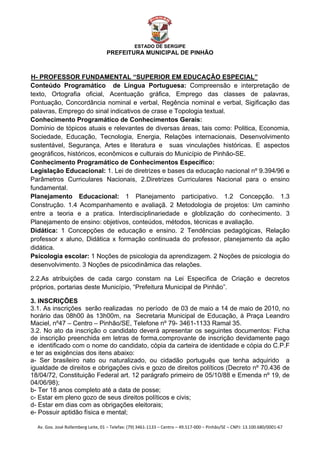  


                                                    ESTADO DE SERGIPE
                                      PREFEITURA MUNICIPAL DE PINHÃO



H- PROFESSOR FUNDAMENTAL “SUPERIOR EM EDUCAÇÃO ESPECIAL”
U




Conteúdo Programático de Língua Portuguesa: Compreensão e interpretação de
texto, Ortografia oficial, Acentuação gráfica, Emprego das classes de palavras,
Pontuação, Concordância nominal e verbal, Regência nominal e verbal, Sigificação das
palavras, Emprego do sinal indicativos de crase e Topologia textual.
Conhecimento Programático de Conhecimentos Gerais:
Domínio de tópicos atuais e relevantes de diversas áreas, tais como: Politica, Economia,
Sociedade, Educação, Tecnologia, Energia, Relações internacionais, Desenvolvimento
sustentável, Segurança, Artes e literatura e suas vinculações históricas. E aspectos
geográficos, históricos, econômicos e culturais do Município de Pinhão-SE.
Conhecimento Programático de Conhecimentos Específico:
Legislação Educacional: 1. Lei de diretrizes e bases da educação nacional nº 9.394/96 e
Parâmetros Curriculares Nacionais, 2.Diretrizes Curriculares Nacional para o ensino
fundamental.
Planejamento Educacional: 1 Planejamento participativo. 1.2 Concepção. 1.3
Construção. 1.4 Acompanhamento e avaliaçã. 2 Metodologia de projetos: Um caminho
entre a teoria e a pratica. Interdisciplinariedade e globlização do conhecimento. 3
Planejamento de ensino: objetivos, conteúdos, métodos, técnicas e avaliação.
Didática: 1 Concepções de educação e ensino. 2 Tendências pedagógicas, Relação
professor x aluno, Didática x formação continuada do professor, planejamento da ação
didática.
Psicologia escolar: 1 Noções de psicologia da aprendizagem. 2 Noções de psicologia do
desenvolvimento. 3 Noções de psicodinâmica das relações.

2.2.As atribuições de cada cargo constam na Lei Especifica de Criação e decretos
próprios, portarias deste Município, “Prefeitura Municipal de Pinhão”.

3. INSCRIÇÕES
3.1. As inscrições serão realizadas no período de 03 de maio a 14 de maio de 2010, no
horário das 08h00 às 13h00m, na Secretaria Municipal de Educação, à Praça Leandro
Maciel, nº47 – Centro – Pinhão/SE, Telefone nº 79- 3461-1133 Ramal 35.
3.2. No ato da inscrição o candidato deverá apresentar os seguintes documentos: Ficha
de inscrição preenchida em letras de forma,comprovante de inscrição devidamente pago
e identificado com o nome do candidato, cópia da carteira de identidade e cópia do C.P.F
e ter as exigências dos itens abaixo:
a- Ser brasileiro nato ou naturalizado, ou cidadão português que tenha adquirido a
igualdade de direitos e obrigações civis e gozo de direitos políticos (Decreto nº 70.436 de
18/04/72, Constituição Federal art. 12 parágrafo primeiro de 05/10/88 e Emenda nº 19, de
04/06/98);
b- Ter 18 anos completo até a data de posse;
c- Estar em pleno gozo de seus direitos políticos e civis;
d- Estar em dias com as obrigações eleitorais;
e- Possuir aptidão física e mental;

    Av. Gov. José Rollemberg Leite, 01 – Telefax: (79) 3461‐1133 – Centro – 49.517‐000 – Pinhão/SE – CNPJ: 13.100.680/0001‐67 
 