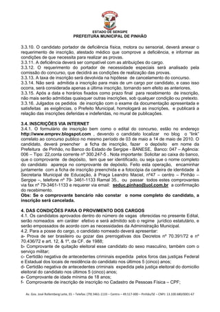  


                                                    ESTADO DE SERGIPE
                                      PREFEITURA MUNICIPAL DE PINHÃO

3.3.10. O candidato portador de deficiência física, motora ou sensorial, deverá anexar o
requerimento de inscrição, atestado médico que comprove a deficiência, e informar as
condições de que necessita para realizar as provas.
3.3.11. A deficiência deverá ser compatível com as atribuições do cargo.
3.3.12. O requerimento do portador de necessidade especiais será analisado pela
comissão do concurso, que decidirá as condições de realização das provas.
3.3.13. A taxa de inscrição será devolvida na hipótese de cancelamento do concurso.
3.3.14. Não será admitida a inscrição para mais de um cargo por candidato, e caso isso
ocorra, será considerada apenas a última inscrição, tornando sem efeito as anteriores.
3.3.15. Após a data e horários fixados como prazo final para recebimento de inscrição,
não mais serão admitidas quaisquer outras inscrições, sob qualquer condição ou pretexto.
3.3.16. Julgados os pedidos de inscrição com o exame da documentação apresentada e
satisfeitas as exigências, o Prefeito Municipal, homologará as inscrições, e publicará a
relação das inscrições deferidas e indeferidas, no mural de publicações.

3.4. INSCRIÇÕES VIA INTERNET
3.4.1. O formulário de inscrição bem como o edital do concurso, estão no endereço
http://www.emprev.blogspot.com , devendo o candidato localizar no blog o “link”
correlato ao concurso publico no mesmo período de 03 de maio a 14 de maio de 2010. O
candidato, deverá preencher a ficha de inscrição, fazer o depósito em nome da
Prefeitura de Pinhão, no Banco do Estado de Sergipe - BANESE, Banco: 047 – Agência:
006 – Tipo: 22,conta corrente nº 300.247-5 . Nota importante: Solicitar ao caixa do banco,
que o comprovante de depósito, tem que ser identificado, ou seja que o nome completo
do candidato apareça no comprovante de depósito. Feito esta operação, encaminhar
juntamente com a ficha de inscrição preenchida e a fotocópia da carteira de identidade à
Secretaria Municipal de Educação, à Praça Leandro Maciel, nº47 – centro – Pinhão –
Sergipe –, telefone nº 79- 3461-1133 Ramal 35., ou passar todos estes comprovantes
via fax nº 79-3461-1133 e requerer via email: seduc.pinhao@uol.com.br a confirmação
                                                                  U                                       U




do recebimento.
Obs: Se o comprovante bancário não constar o nome completo do candidato, a
inscrição será cancelada.

4. DAS CONDIÇÕES PARA O PROVIMENTO DOS CARGOS
4.1. Os candidatos aprovados dentro do número de vagas oferecidas no presente Edital,
serão nomeados em caráter efetivo e será admitido sob o regime jurídico estatutário, e
serão empossados de acordo com as necessidades da Administração Municipal.
4.2. Para a posse do cargo, o candidato nomeado deverá apresentar:
a- Prova de ser brasileiro ou gozar das prerrogativas dos Decretos nº 70.391/72 e nº
70.436/72 e art. 12, & 1º, da CF. de 1988;
b- Comprovante de quitação eleitoral esse candidato do sexo masculino, também com o
serviço militar;
c- Certidão negativa de antecedentes criminais expedida pelos foros das justiças Federal
e Estadual dos locais de residência do candidato nos últimos 5 (cinco) anos;
d- Certidão negativa de antecedentes criminais expedida pela justiça eleitoral do domicilio
eleitoral do candidato nos últimos 5 (cinco) anos;
e- Comprovante de idade mínima de 18 anos;
f- Comprovante de inscrição de inscrição no Cadastro de Pessoas Física – CPF;

    Av. Gov. José Rollemberg Leite, 01 – Telefax: (79) 3461‐1133 – Centro – 49.517‐000 – Pinhão/SE – CNPJ: 13.100.680/0001‐67 
 