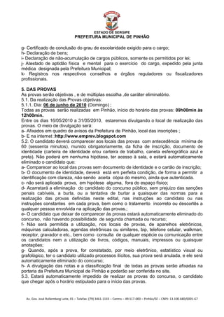 


                                                    ESTADO DE SERGIPE
                                      PREFEITURA MUNICIPAL DE PINHÃO

g- Certificado de conclusão do grau de escolaridade exigido para o cargo;
h- Declaração de bens;
i- Declaração de não-acumulação de cargos públicos, somente os permitidos por lei;
j- Atestado de aptidão física e mental para o exercício do cargo, expedido pela junta
médica designada pela Prefeitura Municipal;
k- Registros nos respectivos conselhos e órgãos reguladores ou fiscalizadores
profissionais.

5. DAS PROVAS
As provas serão objetivas , e de múltiplas escolha ,de caráter eliminatório.
5.1. Da realização das Provas objetivas:
5.1.1. Dia: 06 de junho de 2010 (Domingo) ;
               U                              U




Todas as provas serão realizadas em Pinhão, início do horário das provas: 09h00min às
12h00min.
Entre os dias 16/05/2010 a 31/05/2010, estaremos divulgando o local de realização das
provas. O meio de divulgação será:
a- Afixados em quadro de avisos da Prefeitura de Pinhão, local das inscrições ;
b- E na internet :http://www.emprev.blogspot.com
5.2. O candidato deverá comparecer aos locais das provas com antecedência mínima de
60 (sessenta minutos), munido obrigatoriamente, da ficha de inscrição, documento de
identidade (carteira de identidade e/ou carteira de trabalho, caneta esferográfica azul e
preta). Não poderá em nenhuma hipótese, ter acesso à sala, e estará automaticamente
eliminado o candidato que:
a- Comparecer ao local das provas sem documento de identidade e o cartão de inscrição;
b- O documento de identidade, deverá está em perfeita condição, de forma a permitir a
identificação com clareza, não sendo aceita cópia do mesmo, ainda que autenticada.
c- não será aplicada prova, em hipótese alguma, fora do espaço físico;
d- Acarretará a eliminação do candidato do concurso público, sem prejuizo das sanções
penais cabíveis, a burla, ou a tentativa de burlar a quaisquer das normas para a
realização das provas definidas neste edital, nas instruções ao candidato ou nas
instruções constantes em cada prova, bem como o tratamento incorreto ou descortês a
qualquer pessoa envolvida na aplicação das provas.;
e- O candidato que deixar de comparecer às provas estará automaticamente eliminado do
concurso, não havendo possibilidade de segunda chamada ou recurso;
f- Não será permitida a utilização, nos locais de provas, de aparelhos eletrônicos,
máquinas calculadoras, agendas eletrônicas ou similares, bip, telefone celular, walkman,
receptor, gravador e etc., bem como consulta de qualquer espécie ou comunicação entre
os candidatos nem a utilização de livros, códigos, manuais, impressos ou quaisquer
anotações;
g- Quando, após a prova, for constatado, por meio eletrônico, estatístico visual ou
grafológico, ter o candidato utilizado processos ilícitos, sua prova será anulada, e ele será
automaticamente eliminado do concurso;
h- A divulgação das notas e a classificação final de todas as provas serão afixadas na
portaria da Prefeitura Municipal de Pinhão e poderão ser conferida no site.
5.3. Estará automaticamente impedido de realizar as provas do concurso, o candidato
que chegar após o horário estipulado para o início das provas.


    Av. Gov. José Rollemberg Leite, 01 – Telefax: (79) 3461‐1133 – Centro – 49.517‐000 – Pinhão/SE – CNPJ: 13.100.680/0001‐67 
 