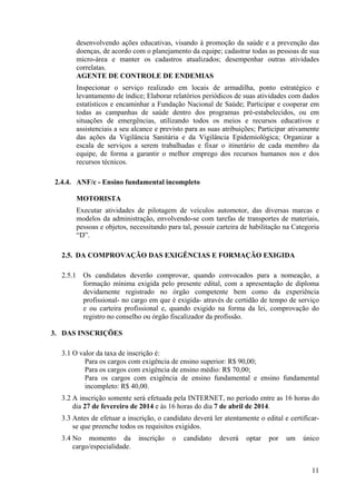 11
desenvolvendo ações educativas, visando à promoção da saúde e a prevenção das
doenças, de acordo com o planejamento da equipe; cadastrar todas as pessoas de sua
micro-área e manter os cadastros atualizados; desempenhar outras atividades
correlatas.
AGENTE DE CONTROLE DE ENDEMIAS
Inspecionar o serviço realizado em locais de armadilha, ponto estratégico e
levantamento de índice; Elaborar relatórios periódicos de suas atividades com dados
estatísticos e encaminhar a Fundação Nacional de Saúde; Participar e cooperar em
todas as campanhas de saúde dentro dos programas pré-estabelecidos, ou em
situações de emergências, utilizando todos os meios e recursos educativos e
assistenciais a seu alcance e previsto para as suas atribuições; Participar ativamente
das ações da Vigilância Sanitária e da Vigilância Epidemiológica; Organizar a
escala de serviços a serem trabalhadas e fixar o itinerário de cada membro da
equipe, de forma a garantir o melhor emprego dos recursos humanos nos e dos
recursos técnicos.
2.4.4. ANF/c - Ensino fundamental incompleto
MOTORISTA
Executar atividades de pilotagem de veículos automotor, das diversas marcas e
modelos da administração, envolvendo-se com tarefas de transportes de materiais,
pessoas e objetos, necessitando para tal, possuir carteira de habilitação na Categoria
“D”.
2.5. DA COMPROVAÇÃO DAS EXIGÊNCIAS E FORMAÇÃO EXIGIDA
2.5.1 Os candidatos deverão comprovar, quando convocados para a nomeação, a
formação mínima exigida pelo presente edital, com a apresentação de diploma
devidamente registrado no órgão competente bem como da experiência
profissional- no cargo em que é exigida- através de certidão de tempo de serviço
e ou carteira profissional e, quando exigido na forma da lei, comprovação do
registro no conselho ou órgão fiscalizador da profissão.
3. DAS INSCRIÇÕES
3.1 O valor da taxa de inscrição é:
Para os cargos com exigência de ensino superior: R$ 90,00;
Para os cargos com exigência de ensino médio: R$ 70,00;
Para os cargos com exigência de ensino fundamental e ensino fundamental
incompleto: R$ 40,00.
3.2 A inscrição somente será efetuada pela INTERNET, no período entre as 16 horas do
dia 27 de fevereiro de 2014 e às 16 horas do dia 7 de abril de 2014.
3.3 Antes de efetuar a inscrição, o candidato deverá ler atentamente o edital e certificar-
se que preenche todos os requisitos exigidos.
3.4 No momento da inscrição o candidato deverá optar por um único
cargo/especialidade.
 
