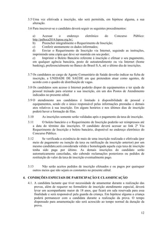 12
3.5 Uma vez efetivada a inscrição, não será permitida, em hipótese alguma, a sua
alteração.
3.6 Para inscrever-se o candidato deverá seguir os seguintes procedimentos:
a) Acessar o endereço eletrônico do Concurso Público:
http://palhoca2014.fepese.org.br/;
b) Preencher integralmente o Requerimento de Inscrição;
c) Conferir atentamente os dados informados;
d) Enviar o Requerimento de Inscrição via Internet, seguindo as instruções,
imprimindo uma cópia que deve ser mantida em seu poder;
e) Imprimir o Boleto Bancário referente à inscrição e efetuar o seu pagamento,
em qualquer agência bancária, posto de autoatendimento ou via Internet (home
banking), preferencialmente no Banco do Brasil S.A, até o último dia de inscrições.
3.7 Os candidatos ao cargo de Agente Comunitário de Saúde deverão indicar na ficha de
inscrição, a UNIDADE DE SAÚDE em que pretendem atuar como agentes, de
acordo com o quadro de distribuição de vagas.
3.8 Os candidatos sem acesso à Internet poderão dispor de equipamentos e ter ajuda de
pessoal treinado para orientar a sua inscrição, em um dos Postos de Atendimento
indicados no presente edital.
3.9 O atendimento aos candidatos é limitado à disponibilidade de pessoal e
equipamentos, sendo ele o único responsável pelas informações prestadas e demais
atos relativos à sua inscrição. Em alguns horários e nos últimos dias de inscrição
poderá haver a formação de filas.
3.10 As inscrições somente serão validadas após o pagamento da taxa de inscrição.
3.11 O boleto bancário e o Requerimento de Inscrição poderão ser reimpressos até
a data do término das inscrições. O candidato deverá acessar ao link 2ª Via
Requerimento de Inscrição e boleto bancário, disponível no endereço eletrônico do
Concurso Público.
3.12 Se verificada a existência de mais de uma inscrição realizada e efetivada (por
meio de pagamento ou isenção da taxa ou ratificação da inscrição anterior) por um
mesmo candidato,será considerada válida e homologada aquela cuja taxa de inscrição
tenha sido paga por último. As demais inscrições do candidato serão
automaticamente canceladas, não cabendo reclamações posteriores ou pedidos de
restituição do valor da taxa de inscrição eventualmente pago.
3.13 Não serão aceitos pedidos de inscrição efetuados e ou pagos por quaisquer
outros meios que não sejam os constantes no presente edital.
4. CONDIÇÕES ESPECIAIS DE PARTICIPAÇÃO E CLASSIFICAÇÃO
4.1. A candidata lactante que tiver necessidade de amamentar durante a realização das
provas, além de requerer no formulário de inscrição atendimento especial, deverá
levar um acompanhante maior de 18 anos, que ficará em sala reservada para essa
finalidade e será responsável pela guarda da criança. Em hipótese alguma a criança
poderá permanecer com a candidata durante a realização da prova. O tempo
dispensado para amamentação não será acrescido ao tempo normal da duração da
prova.
 