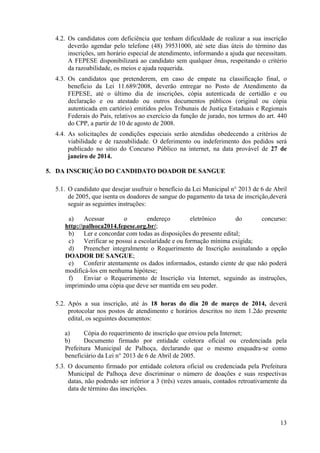 13
4.2. Os candidatos com deficiência que tenham dificuldade de realizar a sua inscrição
deverão agendar pelo telefone (48) 39531000, até sete dias úteis do término das
inscrições, um horário especial de atendimento, informando a ajuda que necessitam.
A FEPESE disponibilizará ao candidato sem qualquer ônus, respeitando o critério
da razoabilidade, os meios e ajuda requerida.
4.3. Os candidatos que pretenderem, em caso de empate na classificação final, o
benefício da Lei 11.689/2008, deverão entregar no Posto de Atendimento da
FEPESE, até o último dia de inscrições, cópia autenticada de certidão e ou
declaração e ou atestado ou outros documentos públicos (original ou cópia
autenticada em cartório) emitidos pelos Tribunais de Justiça Estaduais e Regionais
Federais do País, relativos ao exercício da função de jurado, nos termos do art. 440
do CPP, a partir de 10 de agosto de 2008.
4.4. As solicitações de condições especiais serão atendidas obedecendo a critérios de
viabilidade e de razoabilidade. O deferimento ou indeferimento dos pedidos será
publicado no sitio do Concurso Público na internet, na data provável de 27 de
janeiro de 2014.
5. DA INSCRIÇÃO DO CANDIDATO DOADOR DE SANGUE
5.1. O candidato que desejar usufruir o benefício da Lei Municipal n° 2013 de 6 de Abril
de 2005, que isenta os doadores de sangue do pagamento da taxa de inscrição,deverá
seguir as seguintes instruções:
a) Acessar o endereço eletrônico do concurso:
http://palhoca2014.fepese.org.br/;
b) Ler e concordar com todas as disposições do presente edital;
c) Verificar se possui a escolaridade e ou formação mínima exigida;
d) Preencher integralmente o Requerimento de Inscrição assinalando a opção
DOADOR DE SANGUE;
e) Conferir atentamente os dados informados, estando ciente de que não poderá
modificá-los em nenhuma hipótese;
f) Enviar o Requerimento de Inscrição via Internet, seguindo as instruções,
imprimindo uma cópia que deve ser mantida em seu poder.
5.2. Após a sua inscrição, até às 18 horas do dia 20 de março de 2014, deverá
protocolar nos postos de atendimento e horários descritos no item 1.2do presente
edital, os seguintes documentos:
a) Cópia do requerimento de inscrição que enviou pela Internet;
b) Documento firmado por entidade coletora oficial ou credenciada pela
Prefeitura Municipal de Palhoça, declarando que o mesmo enquadra‐se como
beneficiário da Lei n° 2013 de 6 de Abril de 2005.
5.3. O documento firmado por entidade coletora oficial ou credenciada pela Prefeitura
Municipal de Palhoça deve discriminar o número de doações e suas respectivas
datas, não podendo ser inferior a 3 (três) vezes anuais, contados retroativamente da
data de término das inscrições.
 