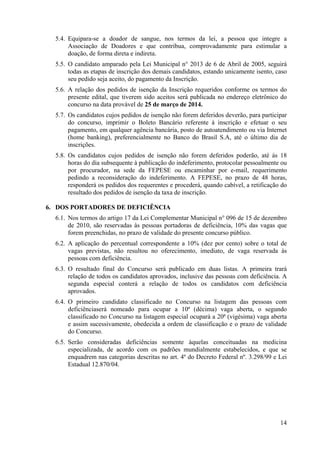 14
5.4. Equipara‐se a doador de sangue, nos termos da lei, a pessoa que integre a
Associação de Doadores e que contribua, comprovadamente para estimular a
doação, de forma direta e indireta.
5.5. O candidato amparado pela Lei Municipal n° 2013 de 6 de Abril de 2005, seguirá
todas as etapas de inscrição dos demais candidatos, estando unicamente isento, caso
seu pedido seja aceito, do pagamento da Inscrição.
5.6. A relação dos pedidos de isenção da Inscrição requeridos conforme os termos do
presente edital, que tiverem sido aceitos será publicada no endereço eletrônico do
concurso na data provável de 25 de março de 2014.
5.7. Os candidatos cujos pedidos de isenção não forem deferidos deverão, para participar
do concurso, imprimir o Boleto Bancário referente à inscrição e efetuar o seu
pagamento, em qualquer agência bancária, posto de autoatendimento ou via Internet
(home banking), preferencialmente no Banco do Brasil S.A, até o último dia de
inscrições.
5.8. Os candidatos cujos pedidos de isenção não forem deferidos poderão, até às 18
horas do dia subsequente à publicação do indeferimento, protocolar pessoalmente ou
por procurador, na sede da FEPESE ou encaminhar por e-mail, requerimento
pedindo a reconsideração do indeferimento. A FEPESE, no prazo de 48 horas,
responderá os pedidos dos requerentes e procederá, quando cabível, a retificação do
resultado dos pedidos de isenção da taxa de inscrição.
6. DOS PORTADORES DE DEFICIÊNCIA
6.1. Nos termos do artigo 17 da Lei Complementar Municipal n° 096 de 15 de dezembro
de 2010, são reservadas às pessoas portadoras de deficiência, 10% das vagas que
forem preenchidas, no prazo de validade do presente concurso público.
6.2. A aplicação do percentual correspondente a 10% (dez por cento) sobre o total de
vagas previstas, não resultou no oferecimento, imediato, de vaga reservada às
pessoas com deficiência.
6.3. O resultado final do Concurso será publicado em duas listas. A primeira trará
relação de todos os candidatos aprovados, inclusive das pessoas com deficiência. A
segunda especial conterá a relação de todos os candidatos com deficiência
aprovados.
6.4. O primeiro candidato classificado no Concurso na listagem das pessoas com
deficiênciaserá nomeado para ocupar a 10ª (décima) vaga aberta, o segundo
classificado no Concurso na listagem especial ocupará a 20ª (vigésima) vaga aberta
e assim sucessivamente, obedecida a ordem de classificação e o prazo de validade
do Concurso.
6.5. Serão consideradas deficiências somente àquelas conceituadas na medicina
especializada, de acordo com os padrões mundialmente estabelecidos, e que se
enquadrem nas categorias descritas no art. 4º do Decreto Federal nº. 3.298/99 e Lei
Estadual 12.870/04.
 
