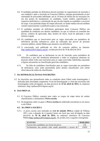 15
6.6. O candidato portador de deficiência deverá assinalar no requerimento de inscrição a
sua condição e após a inscrição no Concurso Público, entregar pessoalmente ou por
intermédio de procurador habilitado, até às 18 horas do último dia de inscrições em
um dos postos de atendimento ao candidato, Laudo médico especificando a
respectiva deficiência e a declaração de que ela não impede ao candidato o exercício
do cargo. Caso pretenda dispor de tempo adicional, no laudo médico deverá também
constar expressamente a justificativa para a sua concessão.
6.7. O candidato portador de deficiência participará deste Concurso Público em
igualdade de condições aos demais candidatos, no que se referem ao conteúdo das
provas, critérios de aprovação, data, horário de início, local de aplicação e nota
mínima exigida.
6.8. Os candidatos que se inscreverem para as vagas reservadas aos portadores de
deficiência deverão submeter-se, antes da realização das provas do presente
concurso público, aJunta Médica que atestará a sua deficiência.
6.9. A convocação será publicada no sitio do concurso público na Internet-
http://palhoca2014.fepese.org.br/, na data provável de 10 de abril de 2014.
6.10. Os candidatos que se declararam no ato de inscrição como portadores de
deficiência e que não atenderem plenamente a todas as exigências dispostas no
presente edital, terão suas inscrições para as vagas reservadas indeferidas, passando
a figurar unicamente na classificação geral dos candidatos.
6.11. Na falta de candidatos classificados para as vagas reservadas aos portadores
de deficiência, estas serão preenchidas pelos demais classificados com estrita
observância da ordem de classificação.
7. DA HOMOLOGAÇÃO DAS INSCRIÇÕES
4.2 As inscrições que preencherem todas as condições deste Edital serão homologadas e
deferidas pela autoridade competente. O ato de homologação e a lista das inscrições não
homologadas serão divulgados, na data provável de 22 de abril de 2014, no endereço
eletrônico: http://palhoca2014.fepese.org.br/.
8. DAS PROVAS
8.1. O Concurso Público constará para todos os cargos de etapa única de caráter
classificatório e eliminatório: Prova escrita.
8.2. Os programas sobre os quais a Prova escritaserá elaborada encontram-se em anexo
a este Edital.
8.3. DA PROVA ESCRITA
8.3.1. A prova escrita será realizada no dia4 de maiode 2014,na cidade de Palhoça
(SC), com a duração de 4 (quatro) horas em local que será divulgado na data
provável de 29 de abril de 2014, no endereço eletrônico do Concurso
Públicohttp://palhoca2014.fepese.org.br/ de acordo com o seguinte cronograma:
EVENTO HORÁRIO
Acesso dos candidatos aos locais de prova 13h
Fechamento dos portões (não sendo permitido o acesso de 13h50
 