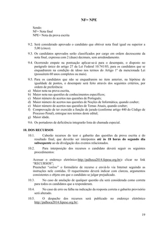 19
NF= NPE
Sendo:
NF= Nota final
NPE= Nota da prova escrita
9.2. Será considerado aprovado o candidato que obtiver nota final igual ou superior a
5,00 (cinco).
9.3. Os candidatos aprovados serão classificados por cargo em ordem decrescente da
nota final, expressa com 2 (duas) decimais, sem arredondamento.
9.4. Ocorrendo empate na pontuação aplicar-se-á para o desempate, o disposto no
parágrafo único do artigo 27 da Lei Federal 10.741/03, para os candidatos que se
enquadrarem na condição de idoso nos termos do Artigo 1º da mencionada Lei
(possuírem 60 anos completos ou mais).
9.5. Para os candidatos que não se enquadrarem no item anterior, na hipótese de
igualdade de pontos, o desempate será feito através dos seguintes critérios, por
ordem de preferência:
a) Maior nota na prova escrita,
b) Maior nota nas questões de conhecimentos específicos;
c) Maior número de acertos nas questões de Português;
d) Maior número de acertos nas questões de Noções de Informática, quando couber;
e) Maior número de acertos nas questões de Temas Atuais, quando couber;
f) Comprovação de ter exercido a função de jurado (conforme artigo 440 do Código de
Processo Penal), entregue nos termos deste edital;
g) Maior idade.
9.6. Os portadores de deficiência integrarão lista de chamada especial.
10. DOS RECURSOS
10.1. Caberão recursos do teor e gabarito das questões da prova escrita e do
resultado final, que deverão ser interpostos até às 18 horas do segundo dia
subsequente ao da divulgação dos eventos relacionados.
10.2. Para interposição dos recursos o candidato deverá seguir os seguintes
procedimentos:
Acessar o endereço eletrônico:http://palhoca2014.fepese.org.br/e clicar no link
“RECURSOS”;
Preencher “online” o formulário de recurso e enviá-lo via Internet seguindo as
instruções nele contidas. O requerimento deverá indicar com clareza, argumentos
consistentes o objeto em que o candidato se julgar prejudicado.
10.3. No caso de anulação de qualquer questão ela será considerada como correta
para todos os candidatos que a responderam.
10.4. No caso de erro ou falha na indicação da resposta correta o gabarito provisório
será alterado.
10.5. O despacho dos recursos será publicado no endereço eletrônico
http://palhoca2014.fepese.org.br/.
 
