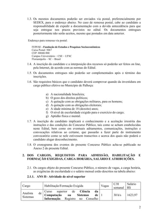 2
1.3. Os mesmos documentos poderão ser enviados via postal, preferencialmente por
SEDEX, para o endereço abaixo. No caso de remessa postal, cabe ao candidato a
responsabilidade de expedir a documentação com a devida antecedência para que
seja entregue nos prazos previstos no edital. Os documentos entregues
posteriormente não serão aceitos, mesmo que postados em data anterior.
Endereço para remessa via postal:
FEPESE - Fundação de Estudos e Pesquisas Socioeconômicos
Caixa Postal: 5067
CEP: 88040-900
Campus Universitário – CSE – UFSC
Florianópolis – SC – Brasil
1.4. A inscrição do candidato e a interposição dos recursos só poderão ser feitos on line,
pela Internet, de acordo com as normas do Edital.
1.5. Os documentos entregues não poderão ser complementados após o término das
inscrições.
1.6. São requisitos básicos que o candidato deverá comprovar quando da investidura em
cargo público efetivo no Município de Palhoça:
a) A nacionalidade brasileira;
b) O gozo dos direitos políticos;
c) A quitação com as obrigações militares, para os homens;
d) A quitação com as obrigações eleitorais;
e) A idade mínima de 18 (dezoito) anos;
f) O nível de escolaridade exigido para o exercício do cargo;
g) Aptidão física e mental.
1.7. A inscrição do candidato implicará o conhecimento e a aceitação irrestrita das
instruções e das condições do Concurso Público, tais como se acham estabelecidas
neste Edital, bem como em eventuais aditamentos, comunicações, instruções e
convocações relativas ao certame, que passarão a fazer parte do instrumento
convocatório como se nele estivessem transcritos e acerca dos quais não poderá o
candidato alegar desconhecimento.
1.8. O cronograma dos eventos do presente Concurso Público acha-se publicado no
Anexo 2 do presente Edital.
2. DOS CARGOS, REQUISITOS PARA ADMISSÃO, HABILITAÇÃO E
FORMAÇÃO EXIGIDAS, CARGA HORÁRIA, SALÁRIO E ATRIBUIÇÕES.
2.1. Os cargos objeto do presente Concurso Público, o número de vagas, a carga horária,
as exigências de escolaridade e o salário mensal estão descritos na tabela abaixo:
2.1.1. ANS II– Atividade de nível superior
Cargo Habilitação/Formação Exigida Vagas
C/H
semanal
Salário
R$
Analista de
Sistemas
Curso superior de Ciência da
Computação ou Sistemas de
Informação. Registro no Conselho
1 30 h/s 1623,97
 