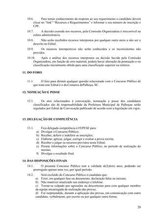 20
10.6. Para tomar conhecimento da resposta ao seu requerimento o candidato deverá
clicar no “link” “Recursos e Requerimentos” e informar o seu número de inscrição e
CPF.
10.7. A decisão exarada nos recursos, pela Comissão Organizadora é irrecorrível na
esfera administrativa.
10.8. Não serão recebidos recursos interpostos por qualquer outro meio a não ser o
descrito no Edital.
10.9. Os recursos intempestivos não serão conhecidos e os inconsistentes não
providos.
10.10. Após a análise dos recursos interpostos ou decisão havida pela Comissão
Organizadora, em função de erro material, poderá haver alteração da pontuação e ou
classificação inicialmente obtida para uma classificação superior ou inferior.
11. DO FORO
11.1. O foro para dirimir qualquer questão relacionada com o Concurso Público de
que trata este Edital é o da Comarca dePalhoça, SC.
12. NOMEAÇÃO E POSSE
12.1. Os atos relacionados à convocação, nomeação e posse dos candidatos
classificados são de responsabilidade da Prefeitura Municipal de Palhoçae serão
regulados por Edital de Convocação publicado de acordo com a legislação em vigor.
13. DELEGAÇÃO DE COMPETÊNCIA
13.1. Fica delegada competência à FEPESE para:
a) Divulgar o Concurso Público;
b) Receber, deferir e indeferir as inscrições;
c) Elaborar, aplicar, julgar, corrigir e avaliar a prova escrita;
d) Receber e julgar os recursos previstos neste Edital;
e) Prestar informações sobre o Concurso Público, no período de realização do
mesmo,
f) Divulgar o resultado final.
14. DAS DISPOSIÇÕES FINAIS
14.1. O presente Concurso Público tem a validade de2(dois) anos, podendo ser
prorrogado apenas uma vez, por igual período.
14.2. Será excluído do Concurso Público o candidato que:
a) Fizer, em qualquer fase ou documento, declaração falsa ou inexata;
b) Não mantiver atualizado seu endereço e telefone.
c) Tornar-se culpado por agressões ou descortesias para com qualquer membro
da equipe encarregada de realização das provas;
d) For surpreendido, durante a aplicação das provas, em comunicação com outro
candidato, verbalmente, por escrito ou por qualquer outra forma;
 