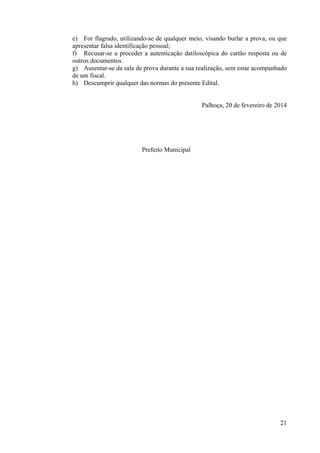 21
e) For flagrado, utilizando-se de qualquer meio, visando burlar a prova, ou que
apresentar falsa identificação pessoal;
f) Recusar-se a proceder a autenticação datiloscópica do cartão resposta ou de
outros documentos.
g) Ausentar-se da sala de prova durante a sua realização, sem estar acompanhado
de um fiscal.
h) Descumprir qualquer das normas do presente Edital.
Palhoça, 20 de fevereiro de 2014
Prefeito Municipal
 