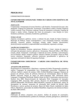 22
ANEXO I
PROGRAMAS
CONHECIMENTOS GERAIS
CONHECIMENTOS GERAIS-PARA TODOS OS CARGOS COM EXIGÊNCIA DE
NÍVEL SUPERIOR
PORTUGUÊS
Compreensão e interpretação de textos literários e não literários. Estruturação do texto e dos
parágrafos. Emprego de maiúsculas. Acentuação. Concordância verbal e nominal. Regência
verbal e nominal. Crase. Pronomes: emprego, formas de tratamento e colocação. Emprego de
tempos e modos verbais. Emprego dos sinais de pontuação e suas funções no texto.
Semântica (sinônimos, antônimos, homônimos, parônimos).
TEMAS ATUAIS
Aspectos econômicos, políticos, sociais e culturais do país, Estado de Santa Catarina e
Município de Palhoça. Temas contemporâneos e suas vinculações históricas: Sociedade,
educação, economia, política, tecnologia, energia, saúde, relações internacionais,
desenvolvimento sustentável, responsabilidade socioambiental, segurança e ecologia.
NOÇÕES DE INFORMÁTICA
Noções de Informática- Sistemas operacionais Windows e Linux: sistema de arquivos;
utilização dos principais recursos, aplicativos e ferramentas. Microsoft Office e BR Office:
criação, edição, formatação, visualização e impressão de textos, planilhas e apresentações;
uso de fórmulas, tabelas, imagens e gráficos. Internet e Intranet; navegação e busca na Web;
correio eletrônico. Segurança: softwares maliciosos; procedimentos e aplicativos de
segurança; realização de cópias de segurança (backup).
CONHECIMENTOS ESPECÍFICOS – CARGOS COM EXIGÊNCIA DE NÍVEL
SUPERIOR
ANALISTA DE SISTEMAS
Programação de Computadores: Algoritmos e estruturas de dados; Programação orientada a
objetos; Linguagem de programação Java; Programação concorrente. Engenharia de
software: Análise e projeto de sistemas; UML (Unified Modeling Language); Gerência de
projetos de software; Testes de software; Sistemas de versionamento. Banco de Dados:
Modelo relacional; Projeto de banco de dados;Linguagem SQL (Structured Query
Language). Computação Distribuída: Modelo cliente servidor; Comunicação entre processos;
Sockets; Java RMI. Desenvolvimento de Aplicações Web: Linguagens de marcação;
Linguagem PHP; Javascript; Web services. Recursos de desempenho e portabilidade
(INDEX,TRIGGERS, PACKAGES, PROCEDURES), migração de plataformas, análise de
desempenho de sistemas, tratamento de informação para tomada de decisão (Data
Warehouse e outros), gerência de projetos. Banco de Dados Oracle, modelador de dados
ERwin, SQLStation, gerenciador de modelos ModelMart, diagnóstico de estrutura de Banco
de Dados DBExaminer.
ARQUITETO
Elaboração de planos, programas e/ou projetos. Análise de projetos de construções,
loteamentos, desmembramentos, pedidos de construção, reformas, paisagísticos, urbanísticos
 