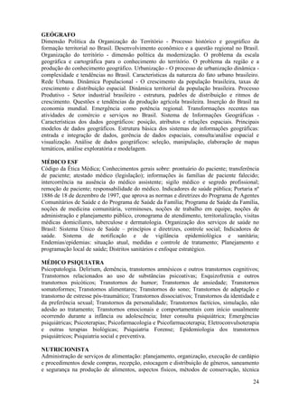 24
GEÓGRAFO
Dimensão Política da Organização do Território - Processo histórico e geográfico da
formação territorial no Brasil. Desenvolvimento econômico e a questão regional no Brasil.
Organização do território - dimensão política da modernização. O problema da escala
geográfica e cartográfica para o conhecimento do território. O problema da região e a
produção do conhecimento geográfico. Urbanização - O processo de urbanização dinâmica -
complexidade e tendências no Brasil. Características da natureza do fato urbano brasileiro.
Rede Urbana. Dinâmica Populacional - O crescimento da população brasileira, taxas de
crescimento e distribuição espacial. Dinâmica territorial da população brasileira. Processo
Produtivo - Setor industrial brasileiro - estrutura, padrões de distribuição e ritmos de
crescimento. Questões e tendências da produção agrícola brasileira. Inserção do Brasil na
economia mundial. Emergência como potência regional. Transformações recentes nas
atividades de comércio e serviços no Brasil. Sistema de Informações Geográficas -
Características dos dados geográficos: posição, atributos e relações espaciais. Principais
modelos de dados geográficos. Estrutura básica dos sistemas de informações geográficas:
entrada e integração de dados, gerência de dados espaciais, consulta/análise espacial e
visualização. Análise de dados geográficos: seleção, manipulação, elaboração de mapas
temáticos, análise exploratória e modelagem.
MÉDICO ESF
Código da Ética Médica; Conhecimentos gerais sobre: prontuário do paciente; transferência
de paciente; atestado médico (legislação); informações às famílias de paciente falecido;
intercorrência na ausência do médico assistente; sigilo médico e segredo profissional;
remoção de paciente; responsabilidade do médico. Indicadores de saúde pública; Portaria nº
1886 de 18 de dezembro de 1997, que aprova as normas e diretrizes do Programa de Agentes
Comunitários de Saúde e do Programa de Saúde da Família; Programa de Saúde da Família,
noções de medicina comunitária, verminoses, noções de trabalho em equipe, noções de
administração e planejamento público, cronograma de atendimento, territorialização, visitas
médicas domiciliares, tuberculose e dermatologia. Organização dos serviços de saúde no
Brasil: Sistema Único de Saúde – princípios e diretrizes, controle social; Indicadores de
saúde. Sistema de notificação e de vigilância epidemiológica e sanitária;
Endemias/epidemias: situação atual, medidas e controle de tratamento; Planejamento e
programação local de saúde; Distritos sanitários e enfoque estratégico.
MÉDICO PSIQUIATRA
Psicopatologia. Delirium, demência, transtornos amnésicos e outros transtornos cognitivos;
Transtornos relacionados ao uso de substâncias psicoativas; Esquizofrenia e outros
transtornos psicóticos; Transtornos do humor; Transtornos de ansiedade; Transtornos
somatoformes; Transtornos alimentares; Transtornos do sono; Transtornos de adaptação e
transtorno de estresse pós-traumático; Transtornos dissociativos; Transtornos da identidade e
da preferência sexual; Transtornos da personalidade; Transtornos factícios, simulação, não
adesão ao tratamento; Transtornos emocionais e comportamentais com início usualmente
ocorrendo durante a infância ou adolescência; Inter consulta psiquiátrica; Emergências
psiquiátricas; Psicoterapias; Psicofarmacologia e Psicofarmacoterapia; Eletroconvulsoterapia
e outras terapias biológicas; Psiquiatria Forense; Epidemiologia dos transtornos
psiquiátricos; Psiquiatria social e preventiva.
NUTRICIONISTA
Administração de serviços de alimentação: planejamento, organização, execução de cardápio
e procedimentos desde compras, recepção, estocagem e distribuição de gêneros, saneamento
e segurança na produção de alimentos, aspectos físicos, métodos de conservação, técnica
 