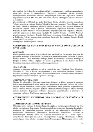 26
Direito Civil: Lei de Introdução ao Código Civil: pessoas naturais e jurídicas, personalidade,
capacidade, direitos de personalidade. Obrigações: modalidades; efeitos; extinção;
inadimplemento; transmissão; contratos; obrigações por atos ilícitos; espécies de contratos;
responsabilidade civil. Dos bens. Dos fatos e atos jurídicos. Do negócio jurídico. Prescrição
e decadência.
Direito Tributário: O Estado e o poder de tributar. Direito tributário: conceito e princípios.
Tributo: conceito e espécies. Código Tributário Nacional: Impostos; Taxas; Normas gerais
de direito tributário. Obrigação tributária: conceito; espécies; fato gerador (hipótese de
incidência); sujeitos ativo e passivo; solidariedade; capacidade tributária; domicílio
tributário. Crédito tributário: conceito; natureza; lançamento; revisão, suspensão, extinção e
exclusão; prescrição e decadência; repetição do indébito. Sistema Tributário Nacional:
princípios gerais. Limitações do poder de tributar. Impostos da União. Impostos dos estados
e do Distrito Federal. Impostos dos municípios. Repartição das receitas tributárias. Dívida
ativa e certidões negativas.
Lei Orgânica do Município de Palhoça.
CONHECIMENTOS GERAIS-PARA TODOS OS CARGOS COM EXIGÊNCIA DE
NÍVEL MÉDIO
PORTUGUÊS
Compreensão e interpretação de textos literários e não literários. Estruturação do texto e dos
parágrafos. Emprego de maiúsculas. Acentuação. Concordância verbal e nominal. Regência
verbal e nominal. Crase. Pronomes: emprego, formas de tratamento e colocação. Emprego de
tempos e modos verbais. Emprego dos sinais de pontuação e suas funções no texto.
Semântica (sinônimos, antônimos, homônimos, parônimos).
TEMAS ATUAIS
Aspectos econômicos, políticos, sociais e culturais do país, Estado de Santa Catarina e
Município de Palhoça. Temas contemporâneos e suas vinculações históricas: Sociedade,
educação, tecnologia, energia, saúde, relações internacionais, desenvolvimento sustentável,
responsabilidade socioambiental, segurança e ecologia.
NOÇÕES DE INFORMÁTICA
Noções de Informática- Sistemas operacionais Windows e Linux: sistema de arquivos;
utilização dos principais recursos, aplicativos e ferramentas. Microsoft Office e BR Office:
criação, edição, formatação, visualização e impressão de textos, planilhas e apresentações;
uso de fórmulas, tabelas, imagens e gráficos. Internet e Intranet; navegação e busca na Web;
correio eletrônico. Segurança: softwares maliciosos; procedimentos e aplicativos de
segurança; realização de cópias de segurança (backup).
CONHECIMENTOS ESPECÍFICOS PARA OS CARGOS COM EXIGÊNCIA DE
NÍVEL MÉDIO
AUXILIAR DE CONSULTÓRIO DENTÁRIO
Orientação sobre técnicas de higiene bucal. Recepção do paciente: preenchimento de ficha
clínica e organização do arquivo e fichário e controle do movimento financeiro. Revelação e
montagem de radiografias dentárias. Material de uso odontológico: classificação e
manipulação. Instrumental odontológico: identificação, classificação, técnicas de
instrumentação. Aspectos éticos do exercício profissional da ACD. Bases legais e
competências. Atribuições da ACD e a sua importância na equipe odontológica. Moldeiras
odontológicas: tipos, seleção e confecção de modelos em gesso. Métodos preventivos contra
 