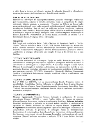 27
a cárie dental e doenças periodontais: técnicas de aplicação. Consultório odontológico:
conservação, manutenção do equipamento e do ambiente do trabalho.
FISCAL DE MEIO AMBIENTE
Identificação e atribuições dos órgãos públicos federais, estaduais e municipais responsáveis
pelo licenciamento, aspectos e impactos ambientais. Áreas de competência dos órgãos
ambientais federais, estaduais e municipais. Conceitos da Ciência da Conservação:
conservação ambiental, preservação ambiental, poluição ambiental, biodiversidade, bioma,
ecossistemas brasileiros, tipos de espécies biológicas (exótica, introduzida, endêmica,
ameaçada, chave e bandeira). Fragmentação de habitats. Degradação ambiental. Ecologia da
Restauração. Categorias de manejo. Manejo de fauna e flora.Lei Orgânica do Município de
Palhoça. Lei 15/1993- Plano Diretor. Lei 16/1993- Lei de Zoneamento. Lei 18/1993 –Lei de
Parcelamento do solo. Código de Obras e Edificações.
MONITOR
Lei Orgânica da Assistência Social, Política Nacional de Assistência Social – PNAS e
Sistema Único de Assistência Social – SUAS, SUS, Estatuto da Criança e do Adolescente.
Lei de Diretrizes e Bases da Educação. Princípios que fundamentam a prática na educação
infantil e na adolescência: Pedagogia da infância, dimensões humanas; direitos da infância.
Atendimento a Crianças/ adolescentes em situação de risco e de extremo risco e suas
famílias.
TÉCNICO EM ENFERMAGEM
O exercício profissional da enfermagem; Equipe de saúde; Educação para saúde; O
atendimento de enfermagem em casos de urgência e emergência. Primeiros socorros. O
atendimento da enfermagem na Atenção Básica. A assistência integral à saúde mental;
Métodos de esterilização de materiais. Administração de medicamentos: métodos e vias,
posologias de drogas e soluções, intoxicação por medicamentos; assistência de enfermagem
em programas especiais: DST/AIDS, Imunizações, Hipertensão, Diabetes, Pneumologia
Sanitária; Assistência de Enfermagem e atenção à saúde de crianças e adolescentes e do
Idoso e da Mulher.
TÉCNICO EM CONTABILIDADE
Lei n° 4320, Lei 101/2000, (Lei de responsabilidade Fiscal). Princípios básicos de
contabilidade. Contabilidade Pública. Elaboração e avaliação de fluxo de caixa: Receitas;
Contas a Receber; Contas a Pagar; Desembolso-custeio/ Investimento; Custo Fixo; Custo
Variável. Lançamentos contábeis, conciliações diversas. Arquivo: noções de organização e
manutenção de arquivos.
TÉCNICO EM INFORMÁTICA
Sistemas Operacionais: Conceitos básicos; Instalação e configuração de sistemas
operacionais Windows XP/2000 e Linux; Noções básicas de sistemas de arquivos;
Compartilhamento de recursos; Instalação e configuração de drivers. Software Aplicativo:
Instalação, configuração e utilização do Microsoft Office; Instalação e configuração de
aplicações da Internet; Utilização de software de suporte remoto. Arquitetura de
Computadores: Componentes de um computador e periféricos; Montagem e manutenção de
computadores; Detecção de problemas de instalação. Redes de Computadores:
Equipamentos de comunicação de dados; Redes locais; Cabeamento estruturado; Redes sem
fio; Serviços e protocolos da Internet. Segurança: Instalação e configuração de software de
segurança (firewall, antivírus, anti-spam e anti-spy); VPN (Virtual Private Network);
Backup.
 
