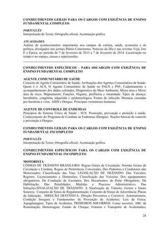 28
CONHECIMENTOS GERAIS PARA OS CARGOS COM EXIGÊNCIA DE ENSINO
FUNDAMENTAL COMPLETO
PORTUGUÊS
Interpretação de Texto; Ortografia oficial; Acentuação gráfica.
ATUALIDADES
Análise de acontecimentos importantes nos campos da cultura, saúde, economia e da
política, divulgados nos jornais Diário Catarinense, Noticias do Dia e nas revistas Veja, Isto
É e Época, no período de 7 de fevereiro de 2013 a 7 de fevereiro de 2014. Localização no
tempo e no espaço, causas e repercussões.
CONHECIMENTOS ESPECÍFICOS – PARA OSCARGOS COM EXIGÊNCIA DE
ENSINO FUNDAMENTAL COMPLETO
AGENTE COMUNITÁRIO DE SAÚDE
Conceito de Agente Comunitário de Saúde; Atribuições dos Agentes Comunitários de Saúde:
Quem é o ACS, O Agente Comunitário de Saúde no PACS e PSF; Cadastramento e
acompanhamento dos dados coletados; Diagnóstico do Meio Ambiente; Micro área e Micro
área de risco; Mapeamento; Funções. Higiene, profilaxia e imunidade. Tipos de doença:
hereditária, congênita, adquirida e epidemiológica. Fontes de infecção. Doenças causadas
por bactérias e vírus. AIDS e Dengue. Principais verminoses humanas.
AGENTE DE CONTROLE DE ENDEMIAS
Princípios do Sistema Único de Saúde - SUS. Promoção, prevenção e proteção à saúde.
Conhecimento do Programa de Combate às Endemias (Dengue). Noções básicas de controle
e prevenção à Dengue.
CONHECIMENTOS GERAIS PARA OS CARGOS COM EXIGÊNCIA DE ENSINO
FUNDAMENTAL INCOMPLETO
PORTUGUÊS
Interpretação de Texto; Ortografia oficial; Acentuação gráfica.
CONHECIMENTOS ESPECÍFICOS PARA OS CARGOS COM EXIGÊNCIA DE
ENSINO FUNDAMENTAL INCOMPLETO
MOTORISTA
CÓDIGO DE TRÂNSITO BRASILEIRO: Regras Gerais de Circulação: Normas Gerais de
Circulação e Conduta; Regras de Preferência; Conversões; Dos Pedestres e Condutores não
Motorizados; Classificação das Vias; LEGISLAÇÃO DE TRÂNSITO: Dos Veículos;
Registro, Licenciamento e Dimensões; Classificação dos Veículos; Dos equipamentos
obrigatórios; Da Condução de Escolares; Dos Documentos de Porte Obrigatório; Da
Habilitação; Das Penalidades; Medidas e Processo Administrativo; Das
Infrações;SINALIZAÇÃO DE TRÂNSITO: A Sinalização de Trânsito; Gestos e Sinais
Sonoros; Conjunto de Sinais de Regulamentação; Conjunto de Sinais de Advertência; Placas
de Indicação; DIREÇÃO DEFENSIVA: Direção Preventiva e Corretiva; Automatismos;
Condição Insegura e Fundamentos da Prevenção de Acidentes; Leis da Física;
Aquaplanagem; Tipos de Acidentes; PRIMEIROS SOCORROS: Como socorrer; ABC da
Reanimação; Hemorragias; Estado de Choque; Fraturas e Transporte de Acidentados;
 