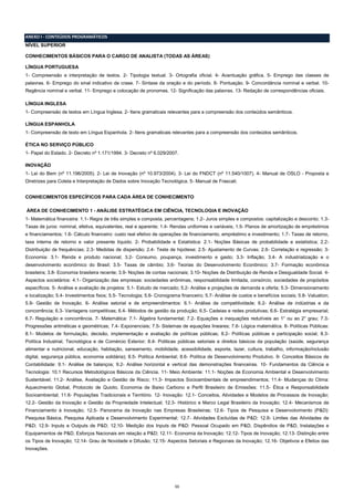 ANEXO I - CONTEÚDOS PROGRAMÁTICOS
NÍVEL SUPERIOR
CONHECIMENTOS BÁSICOS PARA O CARGO DE ANALISTA (TODAS AS ÁREAS)
LÍNGUA PORTUGUESA
1- Compreensão e interpretação de textos. 2- Tipologia textual. 3- Ortografia oficial. 4- Acentuação gráfica. 5- Emprego das classes de
palavras. 6- Emprego do sinal indicativo de crase. 7- Sintaxe da oração e do período. 8- Pontuação. 9- Concordância nominal e verbal. 10Regência nominal e verbal. 11- Emprego e colocação de pronomes. 12- Significação das palavras. 13- Redação de correspondências oficiais.
LÍNGUA INGLESA
1- Compreensão de textos em Língua Inglesa. 2- Itens gramaticais relevantes para a compreensão dos conteúdos semânticos.
LÍNGUA ESPANHOLA
1- Compreensão de texto em Língua Espanhola. 2- Itens gramaticais relevantes para a compreensão dos conteúdos semânticos.
ÉTICA NO SERVIÇO PÚBLICO
1- Papel do Estado. 2- Decreto nº 1.171/1994. 3- Decreto nº 6.029/2007.
INOVAÇÃO
1- Lei do Bem (nº 11.196/2005). 2- Lei de Inovação (nº 10.973/2004). 3- Lei do FNDCT (nº 11.540/1007). 4- Manual de OSLO - Proposta e
Diretrizes para Coleta e Interpretação de Dados sobre Inovação Tecnológica. 5- Manual de Frascati.
CONHECIMENTOS ESPECÍFICOS PARA CADA ÁREA DE CONHECIMENTO
ÁREA DE CONHECIMENTO 1 - ANÁLISE ESTRATÉGICA EM CIÊNCIA, TECNOLOGIA E INOVAÇÃO
1- Matemática financeira: 1.1- Regra de três simples e composta, percentagens; 1.2- Juros simples e compostos: capitalização e desconto; 1.3Taxas de juros: nominal, efetiva, equivalentes, real e aparente; 1.4- Rendas uniformes e variáveis; 1.5- Planos de amortização de empréstimos
e financiamentos; 1.6- Cálculo financeiro: custo real efetivo de operações de financiamento, empréstimo e investimento; 1.7- Taxas de retorno,
taxa interna de retorno e valor presente líquido. 2- Probabilidade e Estatística: 2.1- Noções Básicas de probabilidade e estatística; 2.2Distribuição de frequências; 2.3- Medidas de dispersão; 2.4- Teste de hipótese; 2.5- Ajustamento de Curvas; 2.6- Correlação e regressão; 3Economia: 3.1- Renda e produto nacional; 3.2- Consumo, poupança, investimento e gasto; 3.3- Inflação; 3.4- A industrialização e o
desenvolvimento econômico do Brasil; 3.5- Taxas de câmbio; 3.6- Teorias do Desenvolvimento Econômico; 3.7- Formação econômica
brasileira; 3.8- Economia brasileira recente; 3.9- Noções de contas nacionais; 3.10- Noções de Distribuição de Renda e Desigualdade Social. 4Aspectos societários: 4.1- Organização das empresas: sociedades anônimas, responsabilidade limitada, consórcio, sociedades de propósitos
específicos. 5- Análise e avaliação de projetos: 5.1- Estudo de mercado; 5.2- Análise e projeções de demanda e oferta; 5.3- Dimensionamento
e localização; 5.4- Investimentos fixos; 5.5- Tecnologia; 5.6- Cronograma financeiro; 5.7- Análise de custos e benefícios sociais; 5.8- Valuation;
5.9- Gestão de Inovação. 6- Análise setorial e de empreendimentos: 6.1- Análise de competitividade; 6.2- Análise de indústrias e da
concorrência; 6.3- Vantagens competitivas; 6.4- Métodos de gestão da produção; 6.5- Cadeias e redes produtivas; 6.6- Estratégia empresarial;
6.7- Regulação e concorrência. 7- Matemática: 7.1- Álgebra fundamental; 7.2- Equações e inequações redutíveis ao 1° ou ao 2° grau; 7.3Progressões aritméticas e geométricas; 7.4- Exponenciais; 7.5- Sistemas de equações lineares; 7.6- Lógica matemática. 8- Políticas Públicas:
8.1- Modelos de formulação, decisão, implementação e avaliação de políticas públicas; 8.2- Políticas públicas e participação social; 8.3Política Industrial, Tecnológica e de Comércio Exterior; 8.4- Politicas públicas setoriais e direitos básicos da população (saúde, segurança
alimentar e nutricional, educação, habitação, saneamento, mobilidade, acessibilidade, esporte, lazer, cultura, trabalho, informação/inclusão
digital, segurança pública, economia solidária); 8.5- Política Ambiental; 8.6- Política de Desenvolvimento Produtivo. 9- Conceitos Básicos de
Contabilidade: 9.1- Análise de balanços; 9.2- Análise horizontal e vertical das demonstrações financeiras. 10- Fundamentos da Ciência e
Tecnologia: 10.1 Recursos Metodológicos Básicos da Ciência. 11- Meio Ambiente: 11.1- Noções de Economia Ambiental e Desenvolvimento
Sustentável; 11.2- Análise, Avaliação e Gestão de Risco; 11.3- Impactos Socioambientais de empreendimentos; 11.4- Mudanças do Clima:
Aquecimento Global, Protocolo de Quioto, Economia de Baixo Carbono e Perfil Brasileiro de Emissões; 11.5- Ética e Responsabilidade
Socioambiental; 11.6- Populações Tradicionais e Território. 12- Inovação: 12.1- Conceitos, Atividades e Modelos de Processos de Inovação;
12.2- Gestão da Inovação e Gestão da Propriedade Intelectual; 12.3- Histórico e Marco Legal Brasileiro da Inovação; 12.4- Mecanismos de
Financiamento à Inovação; 12.5- Panorama da Inovação nas Empresas Brasileiras; 12.6- Tipos de Pesquisa e Desenvolvimento (P&D):
Pesquisa Básica, Pesquisa Aplicada e Desenvolvimento Experimental; 12.7- Atividades Excluídas de P&D; 12.8- Limites das Atividades de
P&D; 12.9- Inputs e Outputs de P&D; 12.10- Medição dos Inputs de P&D: Pessoal Ocupado em P&D, Dispêndios de P&D, Instalações e
Equipamentos de P&D, Esforços Nacionais em relação a P&D; 12.11- Economia da Inovação; 12.12- Tipos de Inovação; 12.13- Distinção entre
os Tipos de Inovação; 12.14- Grau de Novidade e Difusão; 12.15- Aspectos Setoriais e Regionais da Inovação; 12.16- Objetivos e Efeitos das
Inovações.

11

 