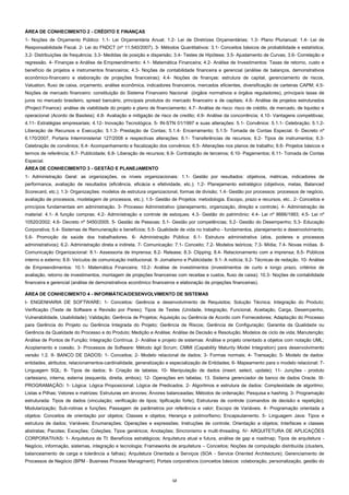 ÁREA DE CONHECIMENTO 2 - CRÉDITO E FINANÇAS
1- Noções de Orçamento Público: 1.1- Lei Orçamentária Anual; 1.2- Lei de Diretrizes Orçamentárias; 1.3- Plano Plurianual; 1.4- Lei de
Responsabilidade Fiscal. 2- Lei do FNDCT (nº 11.540/2007). 3- Métodos Quantitativos: 3.1- Conceitos básicos de probabilidade e estatística;
3.2- Distribuições de frequência; 3.3- Medidas de posição e dispersão; 3.4- Testes de Hipótese; 3.5- Ajustamento de Curvas; 3.6- Correlação e
regressão. 4- Finanças e Análise de Empreendimento: 4.1- Matemática Financeira; 4.2- Análise de Investimentos: Taxas de retorno, custo e
benefício de projetos e instrumentos financeiros; 4.3- Noções de contabilidade financeira e gerencial (análise de balanços, demonstrativos
econômico-financeiro e elaboração de projeções financeiras); 4.4- Noções de finanças: estrutura de capital, gerenciamento de riscos,
Valuation, fluxo de caixa, orçamento, análise econômica, indicadores financeiros, mercados eficientes, diversificação de carteiras CAPM; 4.5Noções de mercado financeiro: constituição do Sistema Financeiro Nacional (órgãos normativos e órgãos reguladores), principais taxas de
juros no mercado brasileiro, spread bancário, principais produtos do mercado financeiro e de capitais; 4.6- Análise de projetos estruturados
(Project Finance): análise de viabilidade do projeto e plano de financiamento; 4.7- Análise de risco: risco de crédito, de mercado, de liquidez e
operacional (Acordo de Basileia); 4.8- Avaliação e mitigação de risco de credito; 4.9- Análise da concorrência; 4.10- Vantagens competitivas;
4.11- Estratégias empresariais; 4.12- Inovação Tecnológica. 5- IN-STN 01/1997 e suas alterações: 5.1- Convênios: 5.1.1- Celebração; 5.1.2Liberação de Recursos e Execução; 5.1.3- Prestação de Contas; 5.1.4- Encerramento; 5.1.5- Tomada de Contas Especial. 6- Decreto nº
6.170/2007, Portaria Interministerial 127/2008 e respectivas alterações: 6.1- Transferências de recursos; 6.2- Tipos de instrumentos; 6.3Celebração de convênios; 6.4- Acompanhamento e fiscalização dos convênios; 6.5- Alterações nos planos de trabalho; 6.6- Projetos básicos e
termos de referência; 6.7- Publicidade; 6.8- Liberação de recursos; 6.9- Contratação de terceiros; 6.10- Pagamentos; 6.11- Tomada de Contas
Especial.
ÁREA DE CONHECIMENTO 3 - GESTÃO E PLANEJAMENTO
1- Administração Geral: as organizações, os níveis organizacionais: 1.1- Gestão por resultados: objetivos, métricas, indicadores de
performance, avaliação de resultados (eficiência, eficácia e efetividade, etc.); 1.2- Planejamento estratégico (objetivos, metas, Balanced
Scorecard, etc.); 1.3- Organizações: modelos de estrutura organizacional, formas de divisão; 1.4- Gestão por processos: processos de negócio,
avaliação de processos, modelagem de processos, etc.); 1.5- Gestão de Projetos: metodologia. Escopo, prazo e recursos, etc.. 2- Conceitos e
princípios fundamentais em administração. 3- Processo Administrativo (planejamento, organização, direção e controle). 4- Administração de
material: 4.1- A função compras; 4.2- Administração e controle de estoques; 4.3- Gestão do patrimônio; 4.4- Lei nº 8666/1993; 4.5- Lei nº
10520/2002; 4.6- Decreto nº 5450/2005. 5- Gestão de Pessoas: 5.1- Gestão por competências; 5.2- Gestão do Desempenho; 5.3- Educação
Corporativa; 5.4- Sistemas de Remuneração e benefícios; 5.5- Qualidade de vida no trabalho - fundamentos, planejamento e desenvolvimento;
5.6- Promoção da saúde dos trabalhadores. 6- Administração Pública: 6.1- Estrutura administrativa (atos, poderes e processos
administrativos); 6.2- Administração direta e indireta. 7- Comunicação: 7.1- Conceito; 7.2- Modelos teóricos; 7.3- Mídia; 7.4- Novas mídias. 8Comunicação Organizacional: 8.1- Assessoria de imprensa; 8.2- Release; 8.3- Clipping; 8.4- Relacionamento com a imprensa; 8.5- Públicos
interno e externo; 8.6- Veículos de comunicação institucional. 9- Jornalismo e Publicidade: 9.1- A notícia; 9.2- Técnicas de redação. 10- Análise
de Empreendimentos: 10.1- Matemática Financeira; 10.2- Análise de investimentos (investimentos de curto e longo prazo, critérios de
avaliação, retorno de investimentos, montagem de projeções financeiras com receitas e custos, fluxo de caixa); 10.3- Noções de contabilidade
financeira e gerencial (análise de demonstrativos econômico financeiros e elaboração de projeções financeiras).
ÁREA DE CONHECIMENTO 4 - INFORMÁTICA/DESENVOLVIMENTO DE SISTEMAS
I- ENGENHARIA DE SOFTWARE: 1- Conceitos: Gerência e desenvolvimento de Requisitos; Solução Técnica; Integração do Produto;
Verificação (Teste de Software e Revisão por Pares); Tipos de Testes (Unidade, Integração, Funcional, Aceitação, Carga, Desempenho,
Vulnerabilidade, Usabilidade); Validação; Gerência de Projetos; Aquisição ou Gerência de Acordo com Fornecedores; Adaptação do Processo
para Gerência do Projeto ou Gerência Integrada do Projeto; Gerência de Riscos; Gerência de Configuração; Garantia da Qualidade ou
Gerência da Qualidade do Processo e do Produto; Medição e Análise; Análise de Decisão e Resolução; Modelos de ciclo de vida; Manutenção;
Análise de Pontos de Função; Integração Contínua. 2- Análise e projeto de sistemas: Análise e projeto orientado a objetos com notação UML;
Acoplamento e coesão. 3- Processos de Software: Método ágil Scrum; CMMI (Capability Maturity Model Integration) para desenvolvimento
versão 1.2. II- BANCO DE DADOS: 1- Conceitos; 2- Modelo relacional de dados; 3- Formas normais; 4- Transação; 5- Modelo de dados:
entidades, atributos, relacionamentos-cardinalidade, generalização e especialização de Entidades; 6- Mapeamento para o modelo relacional; 7Linguagem SQL; 8- Tipos de dados; 9- Criação de tabelas; 10- Manipulação de dados (insert, select, update); 11- Junções - produto
cartesiano, interna, externa (esquerda, direita, ambos); 12- Operações em tabelas; 13. Sistema gerenciador de banco de dados Oracle. IIIPROGRAMAÇÃO: 1- Lógica: Lógica Proposicional; Lógica de Predicados. 2- Algoritmos e estrutura de dados: Complexidade de algoritmo;
Listas e Pilhas; Vetores e matrizes; Estruturas em árvores; Árvores balanceadas; Métodos de ordenação; Pesquisa e hashing. 3- Programação
estruturada: Tipos de dados (vinculação; verificação de tipos; tipificação forte); Estruturas de controle (comandos de decisão e repetição);
Modularização; Sub-rotinas e funções; Passagem de parâmetros por referência e valor; Escopo de Variáveis. 4- Programação orientada a
objetos: Conceitos de orientação por objetos; Classes e objetos; Herança e polimorfismo; Encapsulamento. 5- Linguagem Java: Tipos e
estrutura de dados; Variáveis; Enumerações; Operações e expressões; Instruções de controle; Orientação a objetos; Interfaces e classes
abstratas; Pacotes; Exceções; Coleções; Tipos genéricos; Anotações; Sincronismo e multi-threading. IV- ARQUITETURA DE APLICAÇÕES
CORPORATIVAS: 1- Arquitetura de TI: Benefícios estratégicos; Arquitetura atual e futura, análise de gap e roadmap; Tipos de arquitetura Negócio, informação, sistemas, integração e tecnologia; Frameworks de arquitetura – Conceitos; Noções de computação distribuída (clusters,
balanceamento de carga e tolerância a falhas); Arquitetura Orientada a Serviços (SOA - Service Oriented Architecture); Gerenciamento de
Processos de Negócio (BPM - Business Process Managment); Portais corporativos (conceitos básicos: colaboração, personalização, gestão do

12

 