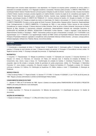 Diferenciação entre empresa estatal dependente e não dependente. 4.9- Espécies de empresa pública: prestadora de serviço público e
exploradora de atividade econômica. 4.10- Regulação econômica. Concessões. Parcerias público-privadas. 5- DIREITO TRIBUTÁRIO: 5.1Constituição Federal: Sistema Tributário Nacional: princípios gerais; limitações do poder de tributar; impostos da União; impostos dos Estados
e Distrito Federal; impostos municipais; processo legislativo em matéria tributária: iniciativa do projeto de lei; competência para legislar. 5.2Código Tributário Nacional: disposições gerais; competência tributária; impostos; taxas; legislação tributária; obrigação tributária; crédito
tributário; administração tributária. 6- DIREITO DO TRABALHO: 6.1- Contrato individual de trabalho. 6.2- Duração do trabalho. 6.3- Férias
anuais. 6.4- Prescrição. 6.5- Proteção ao trabalho da mulher e à maternidade. 6.6- Salário e remuneração. 6.7- Acordo e convenção coletivos.
7- DIREITO FINANCEIRO: Princípios e normas gerais de Direito Financeiro. Receita pública. Despesa pública. Orçamento. Responsabilidade
Fiscal. Contingenciamento. 8- DIREITO AMBIENTAL: A Constituição de 1988 e o meio ambiente. Política nacional de meio ambiente.
Competências em matéria ambiental. O Sistema Nacional do Meio Ambiente. Poder de polícia e Direito Ambiental. Instrumentos da Política
Nacional do Meio Ambiente. O licenciamento ambiental: procedimento. Responsabilidade ambiental das instituições financeiras. 9LEGISLAÇÃO DO SISTEMA DE CIÊNCIA, TECNOLOGIA E INOVAÇÃO: Fundos Setoriais – criação e regulação. Fundo Nacional de
Desenvolvimento Científico e Tecnológico - FNDCT. Instrumentos jurídicos de apoio e financiamento à inovação. Lei nº 10.973/2004 e sua
regulamentação. Lei nº 11.540/2007 e sua regulamentação. Estatuto da FINEP. Direito de Propriedade Intelectual: Sistema Internacional de
Proteção à Propriedade Intelectual. Legislação e competências sobre propriedade intelectual. Direitos Autorais – princípios. Licenças públicas.
Software (legislação). Software livre. Patentes. Marcas. Concorrência desleal.
NÍVEL MÉDIO
LÍNGUA PORTUGUESA
1- Compreensão e interpretação de textos. 2- Tipologia textual. 3- Ortografia oficial. 4- Acentuação gráfica. 5- Emprego das classes de
palavras. 6- Emprego do sinal indicativo de crase. 7- Sintaxe da oração e do período. 8- Pontuação. 9- Concordância nominal e verbal. 10Regência nominal e verbal. 11- Emprego e colocação dos pronomes. 12- Significação das palavras.
MATEMÁTICA
1- Conjuntos: 1.1- Representação; 1.2- Relação de pertinência e inclusão; 1.3- Operações com conjuntos. 2- Conjuntos Numéricos: 2.1Naturais; 2.2- Inteiros; 2.3- Racionais; 2.4- Irracionais. 2.5- Reais; 2.6- Intervalos reais. 3- Sistemas de Unidades de Medidas: 3.1Comprimento, área, volume, massa e tempo; 3.2- Transformações de unidades de medidas. 4- Grandezas Proporcionais: 4.1- Razão,
proporção, regra de três simples e composta, divisão de grandezas em partes proporcionais, médias. 4.2- Porcentagem. 5- Matemática
Financeira: 5.1- Juros simples e compostos; 5.2- Desconto simples. 6- Noções de Estatística: 6.1- População e amostra. 6.2- Variáveis
contínuas e discretas; 6.3- Gráficos. 6.4- Distribuição de frequências; 6.5- Média, mediana e moda. 7- Probabilidades. 8- Resolução de
Problemas.
SERVIÇO PÚBLICO
1- Ética no Serviço Público: 1.1- Papel do Estado; 1.2- Decreto nº 1.171/1994. 1.3- Decreto nº 6.029/2007. 2- Lei nº 9.784, de 29 de janeiro de
1999 - Regula o processo administrativo no âmbito da Administração Pública Federal.
CONHECIMENTOS BÁSICOS DA FINEP
1 - Decreto nº 1.808, de 07 de fevereiro de 1996 - Aprova o Estatuto da empresa pública FINANCIADORA DE ESTUDOS E PROJETOS
(FINEP) e dá outras providências e suas atualizações.
NOÇÕES DE ARQUIVO
1- Gestão arquivística: 1.1- Técnicas de arquivamento; 1.2- Métodos de arquivamento; 1.3- Classificação de arquivos; 1.4- Gestão de
documentos.
NOÇÕES DE INFORMÁTICA
1- Noções de Informática: 1.1- Windows 7; 1.2- Office 2010 (Word, Excel e PowerPoint).

14

 
