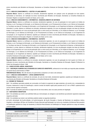 ensino reconhecida pelo Ministério da Educação, Secretarias ou Conselhos Estaduais de Educação. Registro no respectivo Conselho de
Classe.
2.2.1.3 - ÁREA DE CONHECIMENTO 3 - GESTÃO E PLANEJAMENTO
Requisito Básico: diploma ou certificado de conclusão, devidamente registrado, em qualquer curso de graduação de nível superior,
bacharelado ou licenciatura, em instituição de ensino reconhecida pelo Ministério da Educação, Secretarias ou Conselhos Estaduais de
Educação. Registro no respectivo Conselho de Classe, se for o caso.
2.2.1.4 - ÁREA DE CONHECIMENTO 4 - INFORMÁTICA - DESENVOLVIMENTO DE SISTEMAS
Requisito Básico: diploma ou certificado de conclusão, devidamente registrado, de curso de graduação de nível superior em Análise de
Sistemas, ou em Tecnologia da Informação, ou em Sistemas de Informação, ou em Processamento de Dados, ou em Ciência da Computação,
ou Tecnólogo nas áreas de Tecnologia da Informação, ou em Engenharia da Computação, ou em Engenharia de Sistemas, ou Bacharelado em
Informática; ou ainda, diploma ou certificado de conclusão, devidamente registrado, de curso de graduação completo nas áreas de Ciências
Exatas ou de Engenharias com curso de pós-graduação (lato ou stricto sensu) em Informática, ou em Análise de Sistemas, ou em Tecnologia
da Informação, ou em Sistemas da Informação, ou em Processamento de Dados, ou em Ciência da Computação, ou em Engenharia da
Computação ou em Engenharia de Sistemas, expedido por instituição de ensino reconhecida pelo Ministério da Educação, Secretarias ou
Conselhos Estaduais de Educação e Registro no Conselho de Classe, se for o caso.
2.2.1.5 - ÁREA DE CONHECIMENTO 5 - INFORMÁTICA - SUPORTE
Requisito Básico: diploma ou certificado de conclusão, devidamente registrado, de curso de graduação de nível superior em Análise de
Sistemas, ou em Tecnologia da Informação, ou em Sistemas de Informação, ou em Processamento de Dados, ou em Ciência da Computação,
ou Tecnólogo nas áreas de Tecnologia da Informação, ou em Engenharia da Computação, ou em Engenharia de Sistemas, ou Bacharelado em
Informática; ou ainda, diploma ou certificado de conclusão, devidamente registrado, de curso de graduação completo nas áreas de Ciências
Exatas ou de Engenharias com curso de pós-graduação (lato ou stricto sensu) em Informática, ou em Análise de Sistemas, ou em Tecnologia
da Informação, ou em Sistemas da Informação, ou em Processamento de Dados, ou em Ciência da Computação, ou em Engenharia da
Computação ou em Engenharia de Sistemas, expedido por instituição de ensino reconhecida pelo Ministério da Educação, Secretarias ou
Conselhos Estaduais de Educação e Registro no conselho de Classe, se for o caso.
2.2.1.6 - ÁREA DE CONHECIMENTO 6 - JURÍDICA
Requisito Básico: diploma ou certificado de conclusão, devidamente registrado, de curso de graduação de nível superior em Direito, em
instituição de ensino reconhecida pelo Ministério da Educação, Secretarias ou Conselhos Estaduais de Educação. Registro Profissional na
Ordem dos Advogados do Brasil - OAB.
2.3 - CARGO DE NÍVEL MÉDIO: ASSISTENTE
2.3.1 - DESCRIÇÃO SUMÁRIA DAS ATIVIDADES DO CARGO DE ASSISTENTE: profissional de nível médio que responde pelas atividades
de suporte técnico-administrativo à FINEP.
REMUNERAÇÃO INICIAL: R$ 2.461,08 (dois mil quatrocentos e sessenta e um reais e oito centavos).
2.3.1.1 - ÁREA DE CONHECIMENTO 1 - APOIO ADMINISTRATIVO
Requisito Básico: diploma ou certificado de conclusão, de curso de nível médio, devidamente registrado, expedido por instituição de ensino
reconhecida pelo Ministério da Educação, Secretarias ou Conselhos Estaduais de Educação.
2.4 - REGIME DE TRABALHO
2.4.1 - Os candidatos aprovados poderão ser convocados, em função do surgimento de vagas existentes e de acordo com a necessidade da
Empresa, obedecendo à ordem de classificação, a assinar contrato de trabalho regido pelos preceitos da CLT com a FINEP, sujeitando-se às
normas internas vigentes na Empresa.
2.4.2 - A jornada de trabalho para todos os cargos será de oito horas diárias, salvo nos casos previstos em legislação.
2.5 - VANTAGENS E BENEFÍCIOS
2.5.1 - Os candidatos que vierem a ser admitidos farão jus à remuneração, às vantagens e aos benefícios que estiverem vigorando à época da
respectiva admissão.
2.5.2 - Os candidatos que vierem a ser admitidos poderão receber os seguintes benefícios:
a) Auxílio alimentação; b) Auxílio-refeição; c) Auxílio-transporte; d) Auxílio Educação e Guarda; e) Reembolso de assistência médica,
hospitalar e odontológica; f) Plano de Previdência Privada (Opcional); g) Participação nos lucros e/ou resultados; h) Adicional Remuneratório
de Qualificação (aplicável ao Cargo de Assistente); i) Adicional Remuneratório de Gratificação de Titulação (aplicável ao cargo de Analista),
conforme tabela:
ADICIONAL REMUNERATÓRIO (GRATIFICAÇÃO)
QUALIFICAÇÃO/TITULAÇÃO

CARGO DE ANALISTA

CARGO DE ASSISTENTE

Qualificação (Graduação ou curso técnico a partir de 300h)

-

R$ 300,00

R$ 439,41

-

Mestrado

R$ 878,81

-

Doutorado

R$ 1.757,63

-

Especialização (Lato Sensu a partir de 360h)

2

 