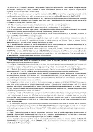 5.10 - A FUNDAÇÃO CESGRANRIO irá consultar o órgão gestor do Cadastro Único, a fim de verificar a veracidade das informações prestadas
pelo candidato. A declaração falsa sujeitará o candidato às sanções previstas em Lei, aplicando-se, ainda, o disposto no parágrafo único do
artigo 10 do Decreto nº 83.936, de 6 de setembro de 1979.
5.11 - O candidato interessado que preencher os requisitos descritos no subitem 5.8.1 e desejar solicitar isenção de pagamento do valor de
inscrição neste Concurso Público deverá fazê-lo ao se inscrever, conforme descrito no subitem 5.9, no período de 20 a 27/11/2013.
5.11.1 - O simples preenchimento dos dados necessários para a solicitação da isenção de pagamento do valor de inscrição, no período
previsto, não garante ao interessado a isenção pleiteada, a qual estará sujeita à análise e deferimento da solicitação por parte da FUNDAÇÃO
CESGRANRIO e do órgão gestor do Cadastro Único.
5.11.2 - Não serão aceitos, após o envio da documentação, acréscimos ou alterações nas informações prestadas.
5.11.3 - Não será aceita solicitação de isenção de pagamento do valor de inscrição via fax ou via correio eletrônico
5.11.4 - O não cumprimento de uma das etapas fixadas, a falta ou a inconformidade de alguma informação ou documentação, ou a solicitação
apresentada fora do período determinado implicará a eliminação automática deste processo de isenção.
5.12 - O resultado da análise dos pedidos de isenção de pagamento do valor de inscrição será divulgado no dia 02/12/2013, via Internet, na
página da FUNDAÇÃO CESGRANRIO (www.cesgranrio.org.br).
5.13 - O candidato poderá, a partir da data de divulgação da relação citada no subitem anterior, contestar o indeferimento, até o dia
03/12/2013, por meio do campo de Interposição de Recursos, na página referente a este Concurso Público no endereço eletrônico
(www.cesgranrio.org.br). Após esse período, não serão aceitos pedidos de revisão.
5.14 - O resultado da análise dos pedidos de isenção de pagamento do valor de inscrição deferida, após contestação, será divulgado no dia
06/12/2013, via Internet, na página da FUNDAÇÃO CESGRANRIO (www.cesgranrio.org.br).
5.15 - Para ter acesso ao resultado da referida análise, os interessados poderão, ainda, consultar a Central de Atendimento da FUNDAÇÃO
CESGRANRIO, pelo telefone 0800 701 2028, no período de 02 a 10/12/2013, nos dias úteis, das 09 às 17 horas, horário oficial de Brasília/DF.
5.16 - Os candidatos cujas solicitações de isenção do valor de inscrição tiverem sido indeferidas poderão efetuar a inscrição até o dia
10/12/2013 e efetuar o pagamento até a data de vencimento no boleto bancário.
6 - DA CONFIRMAÇÃO DE INSCRIÇÃO
6.1 - Os candidatos devem verificar a Confirmação de Inscrição, a partir de 15/01/2014, na página da FUNDAÇÃO CESGRANRIO
(www.cesgranrio.org.br) e são responsáveis por imprimi-la.
6.2 - O Cartão de Confirmação de Inscrição será enviado por via postal, pela Empresa Brasileira de Correios e Telégrafos, exclusivamente para
os inscritos nos locais de inscrição credenciados (Anexo II), para o endereço indicado pelo candidato no Requerimento de Inscrição.
6.2.1 - O Cartão de Confirmação de Inscrição dos candidatos inscritos estará disponível no endereço eletrônico da FUNDAÇÃO CESGRANRIO
(www.cesgranrio.org.br), a partir de 15/01/2014, sendo de responsabilidade exclusiva do candidato a obtenção desse documento.
6.2.2 - No Cartão de Confirmação de Inscrição serão colocados, além dos principais dados do candidato, seu número de inscrição, cargo/área
de conhecimento/local de trabalho, opção de idioma, para o cargo de Analista; data, horário e local de realização das provas; e, quando for o
caso, a informação de tratar-se de pessoa com deficiência que demande tratamento diferenciado para a realização das provas e/ou esteja
concorrendo à vaga reservada para pessoas com deficiência.
6.3 - É obrigação do candidato conferir, no Cartão de Confirmação de Inscrição ou na página da FUNDAÇÃO CESGRANRIO, os seguintes
dados: nome; número do documento de identidade, sigla do órgão expedidor e Estado emitente; Cadastro de Pessoa Física (CPF); data de
nascimento; sexo; opção de idioma, para o cargo de Analista; cargo/área de conhecimento/local de trabalho em que se inscreveu; e, quando
for o caso, a informação de tratar-se de pessoa com deficiência que demande tratamento diferenciado para a realização das provas e/ou esteja
concorrendo à vaga reservada para pessoas com deficiência.
6.4 - Caso haja inexatidão na informação relativa ao cargo/área de conhecimento/local de trabalho e/ou em relação ao idioma e/ou em relação
à sua eventual condição de pessoa com deficiência que demande tratamento diferenciado para a realização das provas e/ou esteja
concorrendo à(s) vaga(s) do cadastro reservada(s) para pessoas com deficiência, o candidato deverá entrar em contato com a FUNDAÇÃO
CESGRANRIO pelo telefone 0800 701 2028, das 09 às 17 horas, horário oficial de Brasília/DF, ou pelo e-mail concursos@cesgranrio.org.br,
nos dias 16 ou 17/01/2014.
6.5 - Os eventuais erros de digitação no nome, número/órgão expedidor ou Estado emitente do documento de identidade, data de nascimento,
sexo, deverão ser corrigidos no endereço eletrônico da FUNDAÇÃO CESGRANRIO (www.cesgranrio.org.br), de acordo com as instruções
constantes da página correspondente ao Concurso Público da FINEP - 01/2013, até o terceiro dia útil após a aplicação das provas objetivas e
de Redação.
6.6 - Caso o Cartão de Confirmação de Inscrição dos candidatos inscritos nos locais de inscrição credenciados, não seja recebido até
15/01/2014, o candidato deverá entrar em contato com a FUNDAÇÃO CESGRANRIO pelo telefone 0800 701 2028, das 09 às 17 horas, horário
oficial de Brasília/DF, ou pelo e-mail concursos@cesgranrio.org.br, nos dias 16 ou 17/01/2014.
6.7 - As informações sobre os respectivos locais de provas estarão disponíveis, também, no endereço eletrônico da FUNDAÇÃO
CESGRANRIO (www.cesgranrio.org.br), a partir de 15/01/2014; sendo o documento impresso por meio do acesso à página na Internet válido
como Cartão de Confirmação de Inscrição.

5

 