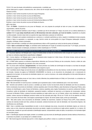 7.3.1.2 - Em caso de empate, terá preferência, sucessivamente, o candidato que:
a) tiver idade igual ou superior a sessenta anos, até o último dia de inscrição neste Concurso Público, conforme artigo 27, parágrafo único, do
Estatuto do Idoso;
b) obtiver o maior número de pontos na prova de Língua Portuguesa;
c) obtiver o maior número de pontos na prova de Matemática;
d) obtiver o maior número de pontos na prova de Serviço Público;
e) obtiver o maior número de pontos na prova de Conhecimentos Básicos da FINEP;
f) obtiver o maior número de pontos na prova de Noções de Arquivo;
g) for mais idoso.
7.3.2 - 2ª ETAPA - Constituída de uma prova de Redação, com uma proposta de produção de texto em prosa, de caráter dissertativoargumentativo, valendo 20 pontos.
7.3.2.1 - Será considerado habilitado a esta 2ª etapa, o candidato que não for eliminado na 1ª etapa, de acordo com os critérios detalhados no
subitem 7.3.1.1 e que esteja classificado entre os 300 (trezentos) mais bem colocados, por local de trabalho, respeitando os empates
na última posição, incluindo nesse total os ocupantes das vagas destinadas a pessoas com deficiência.
7.3.2.2 - A Redação será avaliada considerando-se a estrutura e o conteúdo (pertinência ao tema, respeito à modalidade de texto proposta,
clareza e lógica na exposição) e a expressão, ou seja, domínio correto da norma-padrão da Língua Portuguesa (adequação vocabular,
ortografia, morfologia, sintaxe e pontuação).
7.3.2.3 - Será eliminado o candidato que obtiver aproveitamento inferior a 40% (quarenta por cento) do total de pontos da Redação.
7.3.2.4 - Após a conclusão da 2ª etapa, os candidatos serão classificados em função do somatório de pontos das 1ª e 2ª etapas, por local de
trabalho. Havendo empate na totalização, prevalecerá a melhor classificação na 1ª ETAPA.
8 - DAS NORMAS E DOS PROCEDIMENTOS COMUNS RELATIVOS À CONTINUIDADE DO CONCURSO PÚBLICO
8.1 - As provas objetivas e de Redação para o cargo de Analista (todas as áreas de conhecimentos) terão duração de 4 (quatro) horas, tendo
por base os conteúdos programáticos especificados no Anexo I.
8.2 - A prova objetiva e de Redação para o cargo de Assistente terão duração de 3 (três) horas e 30 (trinta) minutos, tendo por base os
conteúdos programáticos específicos (Anexo I).
8.3 - A FINEP define apenas os conteúdos programáticos referentes aos Concursos Públicos por ela conduzidos, ficando a critério de cada
candidato escolher a bibliografia que entender como mais conveniente.
8.4 - As provas serão realizadas, obrigatoriamente, nos locais previstos nos Cartões de Confirmação de Inscrição ou nas listas de alocação
disponíveis na página da FUNDAÇÃO CESGRANRIO (www.cesgranrio.org.br).
8.5 - O candidato deverá chegar ao local das provas com uma hora de antecedência do início das mesmas, munido de Cartão de Confirmação
de Inscrição, impresso da página da FUNDAÇÃO CESGRANRIO na Internet, ou do documento de arrecadação com o comprovante de
pagamento da inscrição; do documento de identidade original com o qual se inscreveu e de caneta esferográfica de tinta preta fabricada em
material transparente.
8.5.1 - Não serão aplicadas provas em local, data ou horário diferentes dos predeterminados em Edital, em Comunicado, ou constantes nos
Cartões de Confirmação de Inscrição.
8.5.2 - Não será admitido no local de provas o candidato que se apresentar após o horário estabelecido para o início das mesmas.
8.6 - Somente será admitido à sala de provas o candidato que estiver munido de documento oficial de identidade (com foto do candidato).
Serão considerados documentos de identidade: carteiras expedidas pelos Comandos Militares, pelas Secretarias de Segurança Pública, pelos
Institutos de Identificação e pelos Corpos de Bombeiros; carteiras expedidas pelos órgãos fiscalizadores de exercício profissional (Ordens,
Conselhos); cartão de identidade do trabalhador; passaporte brasileiro; certificado de reservista ou de dispensa de incorporação; carteiras
funcionais do Ministério Público; carteiras funcionais expedidas por órgão público que, por Lei Federal, valham como identidade; carteira de
trabalho, carteira nacional de habilitação (somente modelo com foto aprovado pelo artigo 159 da Lei nº 9.503, de 23 de setembro de 1997).
Como o documento não ficará retido, será exigida a apresentação do original, não sendo aceitas cópias, ainda que autenticadas.
8.6.1 - Não serão aceitos como documentos de identidade: certidões de nascimento, Cadastro de Pessoa Física (CPF), títulos eleitorais,
carteiras de motorista (modelo sem foto), carteiras de estudante, carteiras funcionais sem valor de identidade, nem documentos ilegíveis, não
identificáveis e/ou danificados.
8.6.2 - Caso o candidato esteja impossibilitado de exibir, no dia de realização das provas, documento de identidade original, por motivo de
perda, roubo ou furto, deverá ser apresentado documento que ateste o registro da ocorrência em órgão policial, expedido há, no máximo, 90
(noventa) dias, ocasião em que será submetido à identificação especial, compreendendo coleta de dados, de assinatura e de impressão digital
em formulário próprio.
8.6.3 - A identificação especial será exigida, também, do candidato cujo documento de identificação apresente dúvidas relativas à fisionomia ou
à assinatura do portador, ou que esteja com a validade vencida.
8.7 - Não haverá segunda chamada seja qual for o motivo alegado para justificar o atraso ou a ausência do candidato.

7

 