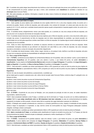 6.8 - O candidato não poderá alegar desconhecimento dos horários ou dos locais de realização das provas como justificativa de sua ausência.
O não comparecimento às provas, qualquer que seja o motivo, será considerado como desistência do candidato e resultará em sua
eliminação deste Concurso Público.
6.9 - Não serão prestadas, por telefone, informações a respeito de datas, locais e horários de realização das provas, exceto o disposto nos
subitens 6.4 e 6.6.
7 - DA ETAPA DE QUALIFICAÇÃO TÉCNICA
7.1 - Provas objetivas (para todos os cargos)
7.1.1 - Cada questão da prova objetiva será constituída de cinco opções (A,B,C,D e E) e uma única resposta correta, de acordo com o
comando da questão. Haverá, na folha de respostas, para cada questão, cinco campos de marcação: um campo para cada uma das cinco
opções (A, B, C, D e E), sendo que o candidato deverá preencher apenas aquele correspondente à resposta julgada correta, de acordo com o
comando da questão.
7.1.2. - O candidato deverá, obrigatoriamente, marcar, para cada questão, um, e somente um, dos cinco campos da folha de respostas, sob
pena de arcar com os prejuízos decorrentes de marcações indevidas.
7.1.3 - O candidato deverá transcrever as respostas das provas objetivas para a folha de respostas, que será o único documento válido para a
correção das provas. O preenchimento da folha de respostas será de inteira responsabilidade do candidato, que deverá proceder em
conformidade com as instruções específicas contidas neste Edital e na folha de respostas. Em hipótese alguma haverá substituição da folha de
respostas por erro do candidato.
7.1.4 - Serão de inteira responsabilidade do candidato os prejuízos advindos do preenchimento indevido da folha de respostas. Serão
consideradas marcações indevidas as que estiverem em desacordo com este Edital ou com a folha de respostas, tais como marcação
rasurada ou emendada ou campo de marcação não preenchido integralmente.
7.1.5 - O candidato não deverá amassar, molhar, dobrar, rasgar, manchar ou, de qualquer modo, danificar a sua folha de respostas, sob pena
de arcar com os prejuízos advindos da impossibilidade de realização da leitura óptica.
7.2 - Para o cargo de Nível Superior
7.2.1 - 1ª ETAPA - constituída de prova Objetiva de Conhecimentos Básicos com 35 questões, cada uma valendo 1 ponto, e prova objetiva de
Conhecimentos Específicos com 25 questões, cada uma valendo 2 pontos, o que totaliza 85 pontos, de caráter eliminatório e
classificatório. A prova objetiva de Conhecimentos Básicos será composta de Língua Portuguesa (10 questões), de Língua Estrangeira Inglês ou Espanhol - (5 questões), de Ética no Serviço Público (5 questões) e de Inovação (15 questões).
7.2.1.1. - Será eliminado o candidato que obtiver aproveitamento inferior a 40% (quarenta por cento) do total de pontos da prova objetiva de
Conhecimentos Básicos ou aproveitamento inferior a 50% (cinquenta por cento) do total de pontos da prova objetiva de Conhecimentos
Específicos.
7.2.1.2 - Em caso de empate, terá preferência, sucessivamente, o candidato que:
a) tiver idade igual ou superior a sessenta anos, até o último dia de inscrição neste Concurso Público, conforme artigo 27, parágrafo único, do
Estatuto do Idoso;
b) obtiver o maior número de pontos na prova de Conhecimentos Específicos;
c) obtiver o maior número de pontos na prova de Inovação;
d) obtiver o maior número de pontos na prova de Língua Portuguesa;
e) obtiver o maior número de pontos na prova de Ética no Serviço Público;
f) obtiver o maior número de pontos na prova de Língua Estrangeira;
g) for mais idoso
7.2.2 - 2ª ETAPA - Constituída de uma prova de Redação, com uma proposta de produção de texto em prosa, de caráter dissertativoargumentativo, valendo 25 pontos.
7.2.2.1 - Será considerado habilitado a esta 2ª etapa, o candidato que não for eliminado na 1ª etapa, de acordo com os critérios detalhados no
subitem 7.2.1.1 e que esteja classificado entre os 300 (trezentos) mais bem colocados na área de conhecimento/local de trabalho,
respeitando os empates na última posição, incluindo nesse total os ocupantes das vagas destinadas a pessoas com deficiência.
7.2.2.2 - A Redação será avaliada considerando-se a estrutura e o conteúdo (pertinência ao tema, respeito à modalidade de texto proposta,
clareza e lógica na exposição) e a expressão, ou seja, domínio correto da norma-padrão da Língua Portuguesa (adequação vocabular,
ortografia, morfologia, sintaxe e pontuação).
7.2.2.3 - Será eliminado o candidato que obtiver aproveitamento inferior a 40% (quarenta por cento) do total de pontos da Redação.
7.2.3 - Após a conclusão da 2ª etapa, os candidatos serão classificados em função do somatório de pontos das 1ª e 2ª etapas, por área de
conhecimento/local de trabalho. Havendo empate na totalização, prevalecerá a melhor classificação na 1ª ETAPA.
7.3 - Para o cargo de Nível Médio
7.3.1 - 1ª ETAPA - Constituída de 45 questões objetivas, cada uma valendo 1 ponto, o que totaliza 45 pontos, de caráter eliminatório e
classificatório. A prova objetiva será composta de Língua Portuguesa (15 questões), Matemática (10 questões), Serviço Público (5
questões) e Conhecimento Básico da FINEP (5 questões), Noções de Arquivo (5 questões) e Noções de Informática (5 questões).
7.3.1.1 - Será eliminado o candidato que obtiver aproveitamento inferior a 40% (quarenta por cento) do total de pontos da prova objetiva.
6

 