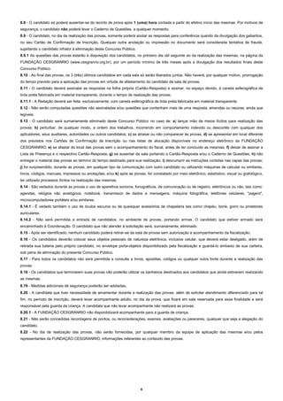 8.8 - O candidato só poderá ausentar-se do recinto de prova após 1 (uma) hora contada a partir do efetivo início das mesmas. Por motivos de
segurança, o candidato não poderá levar o Caderno de Questões, a qualquer momento.
8.9 - O candidato, no dia da realização das provas, somente poderá anotar as respostas para conferência quando da divulgação dos gabaritos,
no seu Cartão de Confirmação de Inscrição. Qualquer outra anotação ou impressão no documento será considerada tentativa de fraude,
sujeitando o candidato infrator à eliminação deste Concurso Público.
8.9.1 As questões das provas estarão à disposição dos candidatos, no primeiro dia útil seguinte ao da realização das mesmas, na página da
FUNDAÇÃO CESGRANRIO (www.cesgranrio.org.br), por um período mínimo de três meses após a divulgação dos resultados finais deste
Concurso Público.
8.10 - Ao final das provas, os 3 (três) últimos candidatos em cada sala só serão liberados juntos. Não haverá, por qualquer motivo, prorrogação
do tempo previsto para a aplicação das provas em virtude de afastamento do candidato da sala de provas.
8.11 - O candidato deverá assinalar as respostas na folha própria (Cartão-Resposta) e assinar, no espaço devido, à caneta esferográfica de
tinta preta fabricada em material transparente, durante o tempo de realização das provas.
8.11.1 - A Redação deverá ser feita, exclusivamente, com caneta esferográfica de tinta preta fabricada em material transparente.
8.12 - Não serão computadas questões não assinaladas e/ou questões que contenham mais de uma resposta, emendas ou rasuras, ainda que
legíveis.
8.13 - O candidato será sumariamente eliminado deste Concurso Público no caso de: a) lançar mão de meios ilícitos para realização das
provas; b) perturbar, de qualquer modo, a ordem dos trabalhos, incorrendo em comportamento indevido ou descortês com qualquer dos
aplicadores, seus auxiliares, autoridades ou outros candidatos; c) se atrasar ou não comparecer às provas; d) se apresentar em local diferente
dos previstos nos Cartões de Confirmação de Inscrição ou nas listas de alocação disponíveis no endereço eletrônico da FUNDAÇÃO
CESGRANRIO; e) se afastar do local das provas sem o acompanhamento do fiscal, antes de ter concluído as mesmas; f) deixar de assinar a
Lista de Presença e o respectivo Cartão-Resposta; g) se ausentar da sala portando o Cartão-Resposta e/ou o Caderno de Questões; h) não
entregar o material das provas ao término do tempo destinado para sua realização; i) descumprir as instruções contidas nas capas das provas;
j) for surpreendido, durante as provas, em qualquer tipo de comunicação com outro candidato ou utilizando máquinas de calcular ou similares,
livros, códigos, manuais, impressos ou anotações; e/ou k) após as provas, for constatado por meio eletrônico, estatístico, visual ou grafológico,
ter utilizado processos ilícitos na realização das mesmas.
8.14 - São vedados durante as provas o uso de aparelhos sonoros, fonográficos, de comunicação ou de registro, eletrônicos ou não, tais como:
agendas, relógios não analógicos, notebook, transmissor de dados e mensagens, máquina fotográfica, telefones celulares, "pagers",
microcomputadores portáteis e/ou similares.
8.14.1 - É vedado também o uso de óculos escuros ou de quaisquer acessórios de chapelaria tais como chapéu, boné, gorro ou protetores
auriculares.
8.14.2 - Não será permitida a entrada de candidatos, no ambiente de provas, portando armas. O candidato que estiver armado será
encaminhado à Coordenação. O candidato que não atender à solicitação será, sumariamente, eliminado.
8.15 - Após ser identificado, nenhum candidato poderá retirar-se da sala de provas sem autorização e acompanhamento da fiscalização.
8.16 - Os candidatos deverão colocar seus objetos pessoais de natureza eletrônica, inclusive celular, que deverá estar desligado, além de
retirada sua bateria pelo próprio candidato, no envelope porta-objetos disponibilizado pela fiscalização e guardá-lo embaixo de sua carteira,
sob pena de eliminação do presente Concurso Público.
8.17 - Para todos os candidatos não será permitida a consulta a livros, apostilas, códigos ou qualquer outra fonte durante a realização das
provas.
8.18 - Os candidatos que terminarem suas provas não poderão utilizar os banheiros destinados aos candidatos que ainda estiverem realizando
as mesmas.
8.19 - Medidas adicionais de segurança poderão ser adotadas.
8.20 - A candidata que tiver necessidade de amamentar durante a realização das provas, além de solicitar atendimento diferenciado para tal
fim, no período de inscrição, deverá levar acompanhante adulto, no dia da prova, que ficará em sala reservada para essa finalidade e será
responsável pela guarda da criança. A candidata que não levar acompanhante não realizará as provas.
8.20.1 - A FUNDAÇÃO CESGRANRIO não disponibilizará acompanhante para a guarda de criança.
8.21 - Não serão concedidas recontagens de pontos, ou reconsiderações, exames, avaliações ou pareceres, qualquer que seja a alegação do
candidato.
8.22 - No dia de realização das provas, não serão fornecidas, por qualquer membro da equipe de aplicação das mesmas e/ou pelos
representantes da FUNDAÇÃO CESGRANRIO, informações referentes ao conteúdo das provas.

8

 