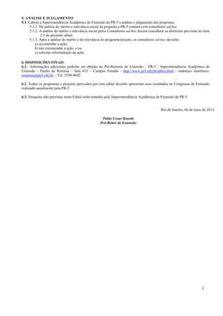 3
5. ANÁLISE E JULGAMENTO
5.1. Caberá a Superintendência Acadêmica de Extensão da PR-5 a análise e julgamento das propostas.
5.1.1. Na análise do mérito e relevância social da proposta a PR-5 contará com consultores ad-hoc.
5.1.2. A análise do mérito e relevância social pelos Consultores ad-hoc deverá considerar as diretrizes previstas no item
2.5 do presente edital.
5.1.3. Após a análise do mérito e da relevância do programa/projeto, os consultores ad-hoc deverão:
a) recomendar a ação;
b) não recomendar a ação; e/ou
c) solicitar reformulação da ação.
6. DISPOSIÇÕES FINAIS
6.1. Informações adicionais poderão ser obtidas na Pró-Reitoria de Extensão – PR-5 / Superintendência Acadêmica de
Extensão - Prédio da Reitoria – Sala 815 – Campus Fundão - http://www.pr5.ufrj.br/pibex.html / endereço eletrônico:
extensao@pr5.ufrj.br / Tel. 2598-9692
6.2. Todos os programas e projetos aprovados por este edital deverão apresentar seus resultados no Congresso de Extensão
realizado anualmente pela PR-5.
6.3. Situações não previstas neste Edital serão tratadas pela Superintendência Acadêmica de Extensão da PR-5.
Rio de Janeiro, 06 de maio de 2013.
Pablo Cesar Benetti
Pró-Reitor de Extensão
 