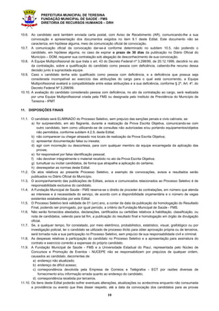 PREFEITURA MUNICIPAL DE TERESINA
FUNDAÇÃO MUNICIPAL DE SAÚDE - FMS
DIRETORIA DE RECURSOS HUMANOS – DRH
10
10.6. Ao candidato será também enviada carta postal, com Aviso de Recebimento (AR), comunicando-lhe a sua
convocação e apresentação dos documentos exigidos no item 9.1 deste Edital. Este documento não se
caracteriza, em hipótese alguma, meio de comunicação oficial de convocação.
10.7. A comunicação oficial da convocação dar-se-á conforme determinado no subitem 10.5, não podendo o
candidato, em hipótese alguma, no caso de expirar o prazo de 30 dias da publicação no Diário Oficial do
Município – DOM, requerer sua contratação sob alegação de desconhecimento de sua convocação.
10.8. A Equipe Multiprofissional de que trata o art. 43 do Decreto Federal nº 3.298/99, de 20.12.1999, decidirá no ato
da contratação, sobre a qualificação do candidato como pessoa com deficiência, cabendo-lhe recurso dessa
decisão junto à supracitada equipe.
10.9. Caso o candidato tenha sido qualificado como pessoa com deficiência, e a deficiência que possua seja
considerada incompatível ao exercício das atribuições do cargo para o qual está concorrendo, a Equipe
Multiprofissional avaliará a compatibilidade entre estas atribuições e a sua deficiência, conforme § 2º, Art. 4º, do
Decreto Federal Nº 3.298/99.
10.10. A avaliação do candidato considerado pessoa com deficiência, no ato da contratação ao cargo, será realizada
por uma Equipe Multiprofissional criada pela FMS ou designada pelo Instituto de Previdência do Município de
Teresina - IPMT
11. DISPOSIÇÕES FINAIS
11.1. O candidato será ELIMINADO do Processo Seletivo, sem prejuízo das sanções penais e civis cabíveis, se:
a) for surpreendido, em ato flagrante, durante a realização da Prova Escrita Objetiva, comunicando-se com
outro candidato, bem como utilizando-se de consultas não autorizadas e/ou portando equipamentos/objetos
não permitidos, conforme subitem 4.2.9, deste Edital;
b) não comparecer ou chegar atrasado nos locais de realização da Prova Escrita Objetiva;
c) apresentar documentação falsa ou inexata;
d) agir com incorreção ou descortesia, para com qualquer membro da equipe encarregada da aplicação das
provas;
e) for responsável por falsa identificação pessoal;
f) não devolver integralmente o material recebido no ato da Prova Escrita Objetiva;
g) tumultuar ou incitar candidatos, de forma que atrapalhe a aplicação do certame;
h) desrespeitar as normas deste Edital.
11.2. Os atos relativos ao presente Processo Seletivo, a exemplo de convocações, avisos e resultados serão
publicados no Diário Oficial do Município.
11.3. O acompanhamento das publicações de Editais, avisos e comunicados relacionados ao Processo Seletivo é de
responsabilidade exclusiva do candidato.
11.4. A Fundação Municipal de Saúde - FMS reserva-se o direito de proceder às contratações, em número que atenda
ao interesse e à necessidade do serviço, de acordo com a disponibilidade orçamentária e o número de vagas
existentes estabelecidas por este Edital.
11.5. O Processo Seletivo terá validade de 01 (um) ano, a contar da data da publicação da homologação do Resultado
Final, podendo ser prorrogado, por igual período, a critério da Fundação Municipal de Saúde - FMS.
11.6. Não serão fornecidos atestados, declarações, certificados ou certidões relativos à habilitação, classificação, ou
nota de candidatos, valendo para tal fim, a publicação do resultado final e homologação em órgão de divulgação
oficial.
11.7. Se, a qualquer tempo, for constatado, por meio eletrônico, probabilístico, estatístico, visual, grafológico ou por
investigação policial, ter o candidato se utilizado de processo ilícito para obter aprovação própria ou de terceiros,
será tornada nula a sua participação no Processo Seletivo, sem prejuízo de sua responsabilidade civil e criminal.
11.8. As despesas relativas à participação do candidato no Processo Seletivo e a apresentação para assinatura do
contrato e exercício correrão a expensas do próprio candidato.
11.9. A Fundação Municipal de Saúde - FMS e a Universidade Estadual do Piauí, representada pelo Núcleo de
Concursos e Promoção de Eventos - NUCEPE não se responsabilizam por prejuízos de qualquer ordem,
causados ao candidato, decorrentes de:
a) endereço não atualizado;
b) endereço de difícil acesso;
c) correspondência devolvida pela Empresa de Correios e Telégrafos - ECT por razões diversas de
fornecimento e/ou informação errada quanto ao endereço do candidato;
d) correspondência recebida por terceiros.
11.10. Os itens deste Edital poderão sofrer eventuais alterações, atualizações ou acréscimos enquanto não consumada
a providência ou evento que lhes disser respeito, até a data da convocação dos candidatos para as provas
 
