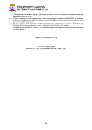 PREFEITURA MUNICIPAL DE TERESINA
FUNDAÇÃO MUNICIPAL DE SAÚDE - FMS
DIRETORIA DE RECURSOS HUMANOS – DRH
11
correspondentes, circunstância que será mencionada em Edital ou aviso a ser publicado oficialmente através dos
meios de comunicação locais.
11.11. A falta em qualquer uma das etapas relativas a este Processo Seletivo resultará na ELIMINAÇÃO, do candidato,
ainda que em razão de circunstâncias pessoais de caráter fisiológico, como gravidez, doença temporária, lesão
ou outra circunstância qualquer.
11.12. Os casos omissos serão resolvidos pelo Núcleo de Concursos e Promoção de Eventos - NUCEPE e pela
Fundação Municipal de Saúde - FMS, no que a cada um couber, apreciação e/ou decisão.
11.13. Fica eleito o Foro da cidade de Teresina – PI, para dirimir qualquer demanda judicial porventura decorrente deste
Processo Seletivo.
Teresina (PI), 28 de agosto de 2015.
Luciano Nunes Santos Filho
PRESIDENTE DA FUNDAÇÃO MUNICIPAL DE SAÚDE - FMS
 