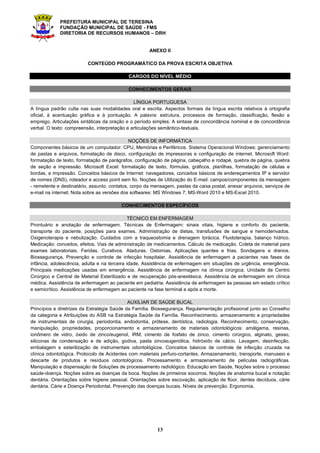 PREFEITURA MUNICIPAL DE TERESINA
FUNDAÇÃO MUNICIPAL DE SAÚDE - FMS
DIRETORIA DE RECURSOS HUMANOS – DRH
13
ANEXO II
CONTEÚDO PROGRAMÁTICO DA PROVA ESCRITA OBJETIVA
CARGOS DO NÍVEL MÉDIO
CONHECIMENTOS GERAIS
LÍNGUA PORTUGUESA
A língua padrão culta nas suas modalidades oral e escrita. Aspectos formais da língua escrita relativos à ortografia
oficial, à acentuação gráfica e à pontuação. A palavra: estrutura, processos de formação, classificação, flexão e
emprego. Articulações sintáticas da oração e o período simples. A sintaxe de concordância nominal e de concordância
verbal. O texto: compreensão, interpretação e articulações semântico-textuais.
NOÇÕES DE INFORMÁTICA
Componentes básicos de um computador: CPU, Memórias e Periféricos. Sistema Operacional Windows: gerenciamento
de pastas e arquivos, formatação de disco, configuração de impressoras e configuração de internet. Microsoft Word:
formatação de texto, formatação de parágrafos, configuração de página, cabeçalho e rodapé, quebra de página, quebra
de seção e impressão. Microsoft Excel: formatação de texto, fórmulas, gráficos, planilhas, formatação de células e
bordas, e impressão. Conceitos básicos de Internet: navegadores, conceitos básicos de endereçamentos IP e servidor
de nomes (DNS), roteador e access point sem fio. Noções de Utilização do E-mail: campos/componentes da mensagem
- remetente e destinatário, assunto, contatos, corpo da mensagem, pastas da caixa postal, anexar arquivos, serviços de
e-mail na internet; Nota sobre as versões dos softwares: MS Windows 7; MS-Word 2010 e MS-Excel 2010.
CONHECIMENTOS ESPECÍFICOS
TÉCNICO EM ENFERMAGEM
Prontuário e anotação de enfermagem. Técnicas de Enfermagem: sinais vitais, higiene e conforto do paciente,
transporte do paciente, posições para exames. Administração de dietas, transfusões de sangue e hemoderivados.
Oxigenoterapia e nebulização. Cuidados com a traqueostomia e drenagem torácica. Fluidoterapia, balanço hídrico.
Medicação: conceitos, efeitos. Vias de administração de medicamentos. Cálculo de medicação. Coleta de material para
exames laboratoriais. Feridas. Curativos. Ataduras. Ostomias. Aplicações quentes e frias. Sondagens e drenos.
Biossegurança. Prevenção e controle de infecção hospitalar. Assistência de enfermagem a pacientes nas fases da
infância, adolescência, adulta e na terceira idade. Assistência de enfermagem em situações de urgência, emergência.
Principais medicações usadas em emergência. Assistência de enfermagem na clínica cirúrgica. Unidade de Centro
Cirúrgico e Central de Material Esterilizado e de recuperação pós-anestésica. Assistência de enfermagem em clínica
médica. Assistência de enfermagem ao paciente em pediatria. Assistência de enfermagem às pessoas em estado crítico
e semicrítico. Assistência de enfermagem ao paciente na fase terminal e após a morte.
AUXILIAR DE SAÚDE BUCAL
Princípios e diretrizes da Estratégia Saúde da Família. Biossegurança. Regulamentação profissional junto ao Conselho
da categoria e Atribuições do ASB na Estratégia Saúde da Família. Reconhecimento, armazenamento e propriedades
de instrumentais de cirurgia, periodontia, endodontia, prótese, dentística, radiologia. Reconhecimento, conservação,
manipulação, propriedades, proporcionamento e armazenamento de materiais odontológicos: amálgama, resinas,
ionômero de vidro, óxido de zinco/eugenol, IRM, cimento de fosfato de zinco, cimento cirúrgico, alginato, gesso,
siliconas de condensação e de adição, godiva, pasta zincoeugenólica, hidróxido de cálcio. Lavagem, desinfecção,
embalagem e esterilização de instrumentais odontológicos. Conceitos básicos de controle de infecção cruzada na
clínica odontológica. Protocolo de Acidentes com materiais perfuro-cortantes. Armazenamento, transporte, manuseio e
descarte de produtos e resíduos odontológicos. Processamento e armazenamento de películas radiográficas.
Manipulação e dispensação de Soluções de processamento radiológico. Educação em Saúde, Noções sobre o processo
saúde-doença. Noções sobre as doenças da boca. Noções de primeiros socorros. Noções de anatomia bucal e notação
dentária. Orientações sobre higiene pessoal. Orientações sobre escovação, aplicação de flúor, dentes decíduos, cárie
dentária. Cárie e Doença Periodontal. Prevenção das doenças bucais. Níveis de prevenção. Ergonomia.
 