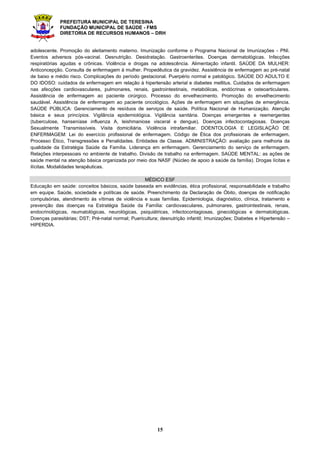 PREFEITURA MUNICIPAL DE TERESINA
FUNDAÇÃO MUNICIPAL DE SAÚDE - FMS
DIRETORIA DE RECURSOS HUMANOS – DRH
15
adolescente. Promoção do aleitamento materno. Imunização conforme o Programa Nacional de Imunizações - PNI.
Eventos adversos pós-vacinal. Desnutrição. Desidratação. Gastroenterites. Doenças dermatológicas. Infecções
respiratórias agudas e crônicas. Violência e drogas na adolescência. Alimentação infantil. SAÚDE DA MULHER:
Anticoncepção. Consulta de enfermagem à mulher. Propedêutica da gravidez. Assistência de enfermagem ao pré-natal
de baixo e médio risco. Complicações do período gestacional. Puerpério normal e patológico. SAÚDE DO ADULTO E
DO IDOSO: cuidados de enfermagem em relação à hipertensão arterial e diabetes mellitus. Cuidados de enfermagem
nas afecções cardiovasculares, pulmonares, renais, gastrointestinais, metabólicas, endócrinas e osteoarticulares.
Assistência de enfermagem ao paciente cirúrgico. Processo do envelhecimento. Promoção do envelhecimento
saudável. Assistência de enfermagem ao paciente oncológico. Ações de enfermagem em situações de emergência.
SAÚDE PÚBLICA: Gerenciamento de resíduos de serviços de saúde. Política Nacional de Humanização. Atenção
básica e seus princípios. Vigilância epidemiológica. Vigilância sanitária. Doenças emergentes e reemergentes
(tuberculose, hanseníase influenza A, leishmaniose visceral e dengue). Doenças infectocontagiosas. Doenças
Sexualmente Transmissíveis. Visita domiciliária. Violência intrafamiliar. DOENTOLOGIA E LEGISLAÇÃO DE
ENFERMAGEM: Lei do exercício profissional de enfermagem. Código de Ética dos profissionais de enfermagem.
Processo Ético, Transgressões e Penalidades. Entidades de Classe. ADMINISTRAÇÃO: avaliação para melhoria da
qualidade da Estratégia Saúde da Família. Liderança em enfermagem. Gerenciamento do serviço de enfermagem.
Relações interpessoais no ambiente de trabalho. Divisão de trabalho na enfermagem. SAÚDE MENTAL: as ações de
saúde mental na atenção básica organizada por meio dos NASF (Núcleo de apoio à saúde da família). Drogas lícitas e
ilícitas. Modalidades terapêuticas.
MÉDICO ESF
Educação em saúde: conceitos básicos, saúde baseada em evidências, ética profissional, responsabilidade e trabalho
em equipe. Saúde, sociedade e políticas de saúde. Preenchimento da Declaração de Óbito, doenças de notificação
compulsórias, atendimento às vítimas de violência e suas famílias. Epidemiologia, diagnóstico, clínica, tratamento e
prevenção das doenças na Estratégia Saúde da Família: cardiovasculares, pulmonares, gastrointestinais, renais,
endocrinológicas, reumatológicas, neurológicas, psiquiátricas, infectocontagiosas, ginecológicas e dermatológicas.
Doenças parasitárias; DST; Pré-natal normal; Puericultura; desnutrição infantil; Imunizações; Diabetes e Hipertensão –
HIPERDIA.
 