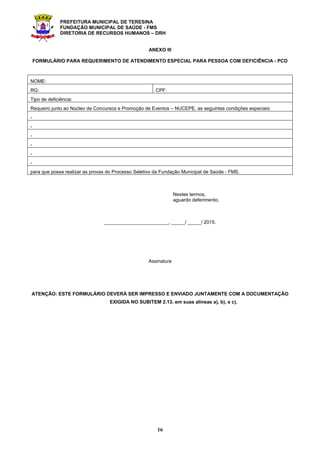 PREFEITURA MUNICIPAL DE TERESINA
FUNDAÇÃO MUNICIPAL DE SAÚDE - FMS
DIRETORIA DE RECURSOS HUMANOS – DRH
16
ANEXO III
FORMULÁRIO PARA REQUERIMENTO DE ATENDIMENTO ESPECIAL PARA PESSOA COM DEFICIÊNCIA - PCD
NOME:
RG: CPF:
Tipo de deficiência:
Requeiro junto ao Núcleo de Concursos e Promoção de Eventos – NUCEPE, as seguintes condições especiais:
-
-
-
-
-
-
para que possa realizar as provas do Processo Seletivo da Fundação Municipal de Saúde - FMS.
Nestes termos,
aguardo deferimento.
________________________, _____/ _____/ 2015.
Assinatura
ATENÇÃO: ESTE FORMULÁRIO DEVERÁ SER IMPRESSO E ENVIADO JUNTAMENTE COM A DOCUMENTAÇÃO
EXIGIDA NO SUBITEM 2.13. em suas alíneas a), b), e c).
 