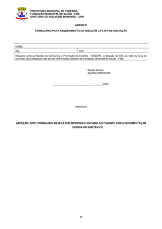 PREFEITURA MUNICIPAL DE TERESINA
FUNDAÇÃO MUNICIPAL DE SAÚDE - FMS
DIRETORIA DE RECURSOS HUMANOS – DRH
17
ANEXO IV
FORMULÁRIO PARA REQUERIMENTO DE REDUÇÃO DA TAXA DE INSCRIÇÃO
NOME:
RG: CPF:
Requeiro junto ao Núcleo de Concursos e Promoção de Eventos – NUCEPE, a redução de 50% do valor da taxa de
inscrição para realização das provas do Processo Seletivo da Fundação Municipal de Saúde - FMS.
Nestes termos,
aguardo deferimento.
________________________, _____/ _____/ 2015.
Assinatura
ATENÇÃO: ESTE FORMULÁRIO DEVERÁ SER IMPRESSO E ENVIADO JUNTAMENTE COM A DOCUMENTAÇÃO
EXIGIDA NO SUBITEM 2.8.
 