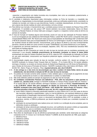 PREFEITURA MUNICIPAL DE TERESINA
FUNDAÇÃO MUNICIPAL DE SAÚDE - FMS
DIRETORIA DE RECURSOS HUMANOS – DRH
3
preencher o requerimento com dados incorretos e/ou incompletos, bem como se constatada, posteriormente, a
não veracidade das informações prestadas.
2.4. O candidato é totalmente responsável pelas informações contidas na Ficha de Inscrição e a inexatidão das
afirmativas ou irregularidades na documentação apresentada, ainda que verificadas posteriormente, acarretarão na
nulidade da inscrição com todas as suas decorrências, ficando o candidato desclassificado, de forma irrecorrível,
sem prejuízo das demais medidas de ordem administrativa, civil e/ou criminal.
2.5. Para efetivar sua inscrição, é imprescindível que o candidato possua número de Cadastro de Pessoa Física (CPF)
regularizado. O candidato que não possuir CPF deverá solicitá-lo nos postos credenciados: Banco do Brasil,
Correios ou Receita Federal, em tempo hábil para conseguir o registro e o respectivo número antes do término do
período de inscrições.
2.6. A Taxa de Inscrição em hipótese alguma será devolvida, exceto em caso de não realização do Processo Seletivo
ou de sua revogação por ato unilateral da Administração Pública, custará R$ 150,00 (cento e cinquenta reais) para
a Especialidade Médico ESF, R$ 100,00 (cem reais) para as Especialidades de Odontólogo ESF e Enfermeiro ESF
e R$ 60,00 (sessenta reais) para as Especialidades de Técnico em Enfermagem e Auxiliar de Saúde Bucal, deverá
ser recolhida através de boleto bancário, exclusivamente, junto ao Banco do Brasil ou aos seus correspondentes
bancários, através de débito em conta corrente (na opção “CONVÊNIOS” nos Caixas Eletrônicos) ou em espécie.
2.7. O pagamento em terminais eletrônicos via envelopes, depósitos, DOC, TED e/ou transferências bancárias NÃO
será aceito em hipótese alguma.
2.8. Haverá redução de 50% (cinquenta por cento) do valor da taxa de inscrição para os candidatos estudantes que
comprovem a sua situação mediante preenchimento de formulário constante no Anexo IV deste Edital
acompanhado de cópia da Carteira Estudantil (ano de 2015), cópia do CPF e Declaração da Instituição de Ensino
em que está matriculado, comprovando sua frequência presencial regular, conforme Lei Municipal nº 4.031, de
20.08.2010.
2.9. A documentação exigida para redução da taxa de inscrição, conforme subitem 2,8., deverá ser entregue no
NUCEPE localizado no Campus Poeta Torquato Neto em Teresina – PI no horário 08h às 13h (exceto sábados,
domingos e feriados), ou enviada via Correios através de Sedex/Carta Registrada com AR (Aviso de Recebimento),
para o Núcleo de Concursos e Promoção de Eventos – NUCEPE, localizado à Rua João Cabral, 2231/Norte – CEP:
64.002-150 – Bairro: Pirajá, em Teresina – Piauí, impreterivelmente, até o dia 21.09.2015.
2.10. A não entrega ou o não envio da documentação que trata o subitem 2.8 deste Edital, dentro do prazo
estabelecido, não dará direito à redução de 50% do valor da taxa de inscrição.
2.11. Os pedidos de inscrição somente serão acatados e terão validade após a comprovação do pagamento da taxa
de inscrição, obedecendo ao horário e a data estabelecida no subitem 2.2 deste Edital.
2.12. Não serão deferidos pedidos de isenção de pagamento do valor da Taxa de Inscrição.
2.13. Os candidatos considerados Pessoas com Deficiência - PCD, além de executarem a ação prevista no
subitem 2.2., deverão ainda, entregar no NUCEPE localizado no Campus Poeta Torquato Neto em Teresina –
PI no horário 08h às 13h (exceto sábados, domingos e feriados), ou enviar via SEDEX, impreterivelmente, até
o dia 21.09.2015, (última data para postagem) ao Núcleo de Concursos e Promoção de Eventos –
NUCEPE, localizado à Rua João Cabral, 2231/Norte – CEP: 64.002-150 – Bairro Pirajá, em Teresina – Piauí,
conforme preceitua o Decreto nº 3.298/99 em seus arts. 39 e 40, a seguinte documentação:
a) laudo médico (original ou fotocópia autenticada) expedido no prazo máximo de 01 (um) ano antes do término
das inscrições, atestando a especificidade, o grau ou nível da deficiência, com expressa referência ao código
correspondente à Classificação Internacional de Doenças – CID, bem como a provável causa da deficiência.
O laudo médico deverá conter o nome e o documento de Identidade (RG) e CPF do candidato; e ainda, a
assinatura, carimbo, e CRM do profissional, que deverá especificar no laudo que o candidato é portador de
deficiência;
b) solicitação de acompanhamento para realizar prova com monitor ou a confecção de prova ampliada, para os
deficientes visuais ou amblíopes;
c) solicitação de tempo adicional para realização da prova, com justificativa de parecer emitido por especialista
de sua deficiência, para os candidatos cuja deficiência comprovadamente assim o exigir;
d) formulário constante do Anexo III, deste Edital.
2.14. Para efeito de classificação do tipo de deficiência apresentada pelo candidato, serão observadas as categorias
constantes do Art. 4º, Incisos I ao V do Decreto Federal nº 3.298/99, de 20 de dezembro de 1999, quais sejam:
I – deficiência física;
II – deficiência auditiva;
III – deficiência visual;
IV – deficiência mental;
V – deficiência múltipla.
 