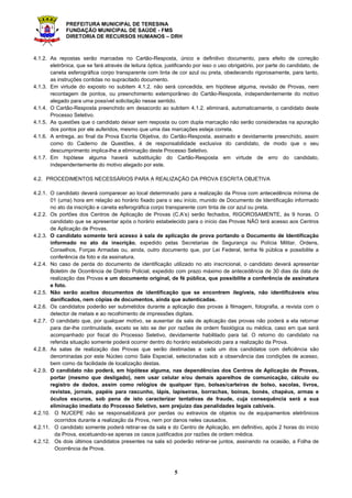 PREFEITURA MUNICIPAL DE TERESINA
FUNDAÇÃO MUNICIPAL DE SAÚDE - FMS
DIRETORIA DE RECURSOS HUMANOS – DRH
5
4.1.2. As repostas serão marcadas no Cartão-Resposta, único e definitivo documento, para efeito de correção
eletrônica, que se fará através de leitura óptica, justificando por isso o uso obrigatório, por parte do candidato, de
caneta esferográfica corpo transparente com tinta de cor azul ou preta, obedecendo rigorosamente, para tanto,
as instruções contidas no supracitado documento.
4.1.3. Em virtude do exposto no subitem 4.1.2. não será concedida, em hipótese alguma, revisão de Provas, nem
recontagem de pontos, ou preenchimento extemporâneo do Cartão-Resposta, independentemente do motivo
alegado para uma possível solicitação nesse sentido.
4.1.4. O Cartão-Resposta preenchido em desacordo ao subitem 4.1.2. eliminará, automaticamente, o candidato deste
Processo Seletivo.
4.1.5. As questões que o candidato deixar sem resposta ou com dupla marcação não serão consideradas na apuração
dos pontos por ele auferidos, mesmo que uma das marcações esteja correta.
4.1.6. A entrega, ao final da Prova Escrita Objetiva, do Cartão-Resposta, assinado e devidamente preenchido, assim
como do Caderno de Questões, é de responsabilidade exclusiva do candidato, de modo que o seu
descumprimento implica-lhe a eliminação deste Processo Seletivo.
4.1.7. Em hipótese alguma haverá substituição do Cartão-Resposta em virtude de erro do candidato,
independentemente do motivo alegado por este.
4.2. PROCEDIMENTOS NECESSÁRIOS PARA A REALIZAÇÃO DA PROVA ESCRITA OBJETIVA
4.2.1. O candidato deverá comparecer ao local determinado para a realização da Prova com antecedência mínima de
01 (uma) hora em relação ao horário fixado para o seu início, munido de Documento de Identificação informado
no ato da inscrição e caneta esferográfica corpo transparente com tinta de cor azul ou preta.
4.2.2. Os portões dos Centros de Aplicação de Provas (C.A’s) serão fechados, RIGOROSAMENTE, às 9 horas. O
candidato que se apresentar após o horário estabelecido para o início das Provas NÃO terá acesso aos Centros
de Aplicação de Provas.
4.2.3. O candidato somente terá acesso à sala de aplicação de prova portando o Documento de Identificação
informado no ato da inscrição, expedido pelas Secretarias de Segurança ou Polícia Militar, Ordens,
Conselhos, Forças Armadas ou, ainda, outro documento que, por Lei Federal, tenha fé pública e possibilite a
conferência da foto e da assinatura.
4.2.4. No caso de perda do documento de identificação utilizado no ato inscricional, o candidato deverá apresentar
Boletim de Ocorrência de Distrito Policial, expedido com prazo máximo de antecedência de 30 dias da data de
realização das Provas e um documento original, de fé pública, que possibilite a conferência de assinatura
e foto.
4.2.5. Não serão aceitos documentos de identificação que se encontrem ilegíveis, não identificáveis e/ou
danificados, nem cópias de documentos, ainda que autenticadas.
4.2.6. Os candidatos poderão ser submetidos durante a aplicação das provas à filmagem, fotografia, a revista com o
detector de metais e ao recolhimento de impressões digitais.
4.2.7. O candidato que, por qualquer motivo, se ausentar da sala de aplicação das provas não poderá a ela retornar
para dar-lhe continuidade, exceto se isto se der por razões de ordem fisiológica ou médica, caso em que será
acompanhado por fiscal do Processo Seletivo, devidamente habilitado para tal. O retorno do candidato na
referida situação somente poderá ocorrer dentro do horário estabelecido para a realização da Prova.
4.2.8. As salas de realização das Provas que serão destinadas a cada um dos candidatos com deficiência são
denominadas por este Núcleo como Sala Especial, selecionadas sob a observância das condições de acesso,
bem como da facilidade de localização destas.
4.2.9. O candidato não poderá, em hipótese alguma, nas dependências dos Centros de Aplicação de Provas,
portar (mesmo que desligado), nem usar celular e/ou demais aparelhos de comunicação, cálculo ou
registro de dados, assim como relógios de qualquer tipo, bolsas/carteiras de bolso, sacolas, livros,
revistas, jornais, papéis para rascunho, lápis, lapiseiras, borrachas, boinas, bonés, chapéus, armas e
óculos escuros, sob pena de isto caracterizar tentativas de fraude, cuja consequência será a sua
eliminação imediata do Processo Seletivo, sem prejuízo das penalidades legais cabíveis.
4.2.10. O NUCEPE não se responsabilizará por perdas ou extravios de objetos ou de equipamentos eletrônicos
ocorridos durante a realização da Prova, nem por danos neles causados.
4.2.11. O candidato somente poderá retirar-se da sala e do Centro de Aplicação, em definitivo, após 2 horas do início
da Prova, excetuando-se apenas os casos justificados por razões de ordem médica.
4.2.12. Os dois últimos candidatos presentes na sala só poderão retirar-se juntos, assinando na ocasião, a Folha de
Ocorrência de Prova.
 