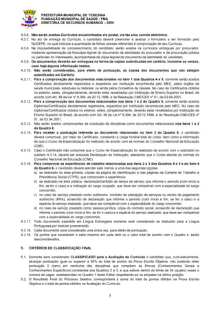 PREFEITURA MUNICIPAL DE TERESINA
FUNDAÇÃO MUNICIPAL DE SAÚDE - FMS
DIRETORIA DE RECURSOS HUMANOS – DRH
7
4.3.6. Não serão aceitos Currículos encaminhados via postal, via fax e/ou correio eletrônico.
4.3.7. No ato de entrega do Currículo, o candidato deverá preencher e assinar o formulário a ser fornecido pelo
NUCEPE, no qual indicará a quantidade de folhas anexas referentes à comprovação de seu Currículo.
4.3.8. Na impossibilidade de comparecimento do candidato, serão aceitos os currículos entregues por procurador,
mediante apresentação de fotocópia legível do documento de identidade do procurador e de procuração pública
ou particular do interessado, acompanhada de cópia legível de documento de identidade do candidato.
4.3.9. Os documentos deverão ser entregues na forma de cópias autenticadas em cartório, inclusive os versos,
caso haja alguma informação nestes.
4.3.10. Não serão consideradas, para efeito de pontuação, as cópias dos documentos que não estejam
autenticadas em Cartório.
4.3.11. Para a comprovação dos documentos relacionados no item 1 dos Quadros 4 e 5, somente serão aceitos
Certificados devidamente registrados e expedidos por Instituição reconhecida pelo MEC, pelos órgãos de
saúde municipais, estaduais ou federais; ou ainda pelos Conselhos de classes. No caso de Certificados obtidos
no exterior, estes, obrigatoriamente, deverão estar revalidados por Instituição de Ensino Superior no Brasil, de
acordo com Art. 48 da Lei nº 9.394, de 20.12.1996, e da Resolução CNE/CES nº 01, de 03.04.2001.
4.3.12. Para a comprovação dos documentos relacionados nos itens 1 e 2 do Quadro 6, somente serão aceitos
Diplomas/Certificados devidamente registrados, expedidos por Instituição reconhecida pelo MEC. No caso de
Diplomas/Certificados obtidos no exterior, estes, obrigatoriamente, deverão estar revalidados por Instituição de
Ensino Superior no Brasil, de acordo com Art. 48 da Lei nº 9.394, de 20.12.1996, e da Resolução CNE/CES nº
01, de 03.04.2001.
4.3.13. Não serão aceitos comprovantes de conclusão de disciplinas como documentos relacionados nos itens 1 e 2
do Quadro 6.
4.3.14. Para receber a pontuação referente ao documento relacionado no item 3 do Quadro 6, o candidato
deverá comprovar, por meio de Certificado, constando a carga horária total do curso, bem como a informação
de que o Curso de Especialização foi realizado de acordo com as normas do Conselho Nacional de Educação
(CNE).
4.3.15. Caso o Certificado não comprove que o Curso de Especialização foi realizado de acordo com o solicitado no
subitem 4.3.14, deverá ser anexada Declaração da Instituição, atestando que o Curso atende às normas do
Conselho Nacional de Educação (CNE).
4.3.16. Para comprovar as experiências de trabalho relacionadas aos itens 2 e 3 dos Quadros 4 e 5 e do item 4
do Quadro 6, o candidato deverá atender pelo menos a uma das seguintes opções:
a) se realizado na área privada, cópias da página de identificação e das páginas da Carteira de Trabalho e
Previdência Social (CTPS), que comprovem a experiência;
b) se realizado na área pública, declaração/certidão de tempo de serviço que informe o período (com início e
fim, se for o caso) e a indicação do cargo ocupado, que deve ser compatível com a especialidade do cargo
concorrido;
c) no caso de serviço prestado como autônomo, contrato de prestação de serviços ou recibo de pagamento
autônomo (RPA), acrescido de declaração que informe o período (com início e fim, se for o caso) e a
espécie do serviço realizado, que deve ser compatível com a especialidade do cargo concorrido;
d) no caso de serviço prestado como pessoa jurídica, cópia do contrato social, acrescido de declaração que
informe o período (com início e fim, se for o caso) e a espécie do serviço realizado, que deve ser compatível
com a especialidade do cargo concorrido.
4.3.17. Todo documento expedido em Língua Estrangeira somente será considerado se traduzido para a Língua
Portuguesa por tradutor juramentado.
4.3.18. Cada documento será considerado uma única vez, para efeito de pontuação.
4.3.19. Os pontos que excederem o valor máximo em cada item ou o valor total de acordo com o Quadro 4, serão
desconsiderados.
5. CRITÉRIOS DE CLASSIFICAÇÃO FINAL
5.1. Somente será considerado CLASSIFICADO para a Avaliação de Currículo o candidato que, cumulativamente,
alcançar pontuação igual ou superior a 50% do total de pontos da Prova Escrita Objetiva, não podendo obter
pontuação 0 (zero) em nenhuma das disciplinas que compõem as Provas (Conhecimentos Gerais e
Conhecimentos Específicos) constantes dos Quadros 2 e 3, e que estiver dentro do limite de 04 (quatro) vezes o
número de vagas estabelecidas no Quadro 1 deste Edital, respeitando-se os empates na última posição.
5.2. O Resultado Final do Processo Seletivo corresponderá à soma do total de pontos obtidos na Prova Escrita
Objetiva e o total de pontos obtidos na Avaliação do Currículo.
 