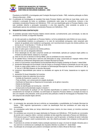 PREFEITURA MUNICIPAL DE TERESINA
FUNDAÇÃO MUNICIPAL DE SAÚDE - FMS
DIRETORIA DE RECURSOS HUMANOS – DRH
3
preencher o requerimento com dados incorretos e/ou incompletos, bem como se constatada, posteriormente, a
não veracidade das informações prestadas.
2.4. O candidato é totalmente responsável pelas informações contidas na Ficha de Inscrição e a inexatidão das
afirmativas ou irregularidades na documentação apresentada, ainda que verificadas posteriormente, acarretarão na
nulidade da inscrição com todas as suas decorrências, ficando o candidato desclassificado, de forma irrecorrível,
sem prejuízo das demais medidas de ordem administrativa, civil e/ou criminal.
2.5. Para efetivar sua inscrição, é imprescindível que o candidato possua número de Cadastro de Pessoa Física (CPF)
regularizado. O candidato que não possuir CPF deverá solicitá-lo nos postos credenciados: Banco do Brasil,
Correios ou Receita Federal, em tempo hábil para conseguir o registro e o respectivo número antes do término do
período de inscrições.
2.6. A Taxa de Inscrição em hipótese alguma será devolvida, exceto em caso de não realização do Processo Seletivo
ou de sua revogação por ato unilateral da Administração Pública, custará R$ 150,00 (cento e cinquenta reais) para
a Especialidade Médico ESF, R$ 100,00 (cem reais) para as Especialidades de Odontólogo ESF e Enfermeiro ESF
e R$ 60,00 (sessenta reais) para as Especialidades de Técnico em Enfermagem e Auxiliar de Saúde Bucal, deverá
ser recolhida através de boleto bancário, exclusivamente, junto ao Banco do Brasil ou aos seus correspondentes
bancários, através de débito em conta corrente (na opção “CONVÊNIOS” nos Caixas Eletrônicos) ou em espécie.
2.7. O pagamento em terminais eletrônicos via envelopes, depósitos, DOC, TED e/ou transferências bancárias NÃO
será aceito em hipótese alguma.
2.8. Haverá redução de 50% (cinquenta por cento) do valor da taxa de inscrição para os candidatos estudantes que
comprovem a sua situação mediante preenchimento de formulário constante no Anexo IV deste Edital
acompanhado de cópia da Carteira Estudantil (ano de 2015), cópia do CPF e Declaração da Instituição de Ensino
em que está matriculado, comprovando sua frequência presencial regular, conforme Lei Municipal nº 4.031, de
20.08.2010.
2.9. A documentação exigida para redução da taxa de inscrição, conforme subitem 2,8., deverá ser entregue no
NUCEPE localizado no Campus Poeta Torquato Neto em Teresina – PI no horário 08h às 13h (exceto sábados,
domingos e feriados), ou enviada via Correios através de Sedex/Carta Registrada com AR (Aviso de Recebimento),
para o Núcleo de Concursos e Promoção de Eventos – NUCEPE, localizado à Rua João Cabral, 2231/Norte – CEP:
64.002-150 – Bairro: Pirajá, em Teresina – Piauí, impreterivelmente, até o dia 21.09.2015.
2.10. A não entrega ou o não envio da documentação que trata o subitem 2.8 deste Edital, dentro do prazo
estabelecido, não dará direito à redução de 50% do valor da taxa de inscrição.
2.11. Os pedidos de inscrição somente serão acatados e terão validade após a comprovação do pagamento da taxa
de inscrição, obedecendo ao horário e a data estabelecida no subitem 2.2 deste Edital.
2.12. Não serão deferidos pedidos de isenção de pagamento do valor da Taxa de Inscrição.
2.13. Os candidatos considerados Pessoas com Deficiência - PCD, além de executarem a ação prevista no
subitem 2.2., deverão ainda, entregar no NUCEPE localizado no Campus Poeta Torquato Neto em Teresina –
PI no horário 08h às 13h (exceto sábados, domingos e feriados), ou enviar via SEDEX, impreterivelmente, até
o dia 21.09.2015, (última data para postagem) ao Núcleo de Concursos e Promoção de Eventos –
NUCEPE, localizado à Rua João Cabral, 2231/Norte – CEP: 64.002-150 – Bairro Pirajá, em Teresina – Piauí,
conforme preceitua o Decreto nº 3.298/99 em seus arts. 39 e 40, a seguinte documentação:
a) laudo médico (original ou fotocópia autenticada) expedido no prazo máximo de 01 (um) ano antes do término
das inscrições, atestando a especificidade, o grau ou nível da deficiência, com expressa referência ao código
correspondente à Classificação Internacional de Doenças – CID, bem como a provável causa da deficiência.
O laudo médico deverá conter o nome e o documento de Identidade (RG) e CPF do candidato; e ainda, a
assinatura, carimbo, e CRM do profissional, que deverá especificar no laudo que o candidato é portador de
deficiência;
b) solicitação de acompanhamento para realizar prova com monitor ou a confecção de prova ampliada, para os
deficientes visuais ou amblíopes;
c) solicitação de tempo adicional para realização da prova, com justificativa de parecer emitido por especialista
de sua deficiência, para os candidatos cuja deficiência comprovadamente assim o exigir;
d) formulário constante do Anexo III, deste Edital.
2.14. Para efeito de classificação do tipo de deficiência apresentada pelo candidato, serão observadas as categorias
constantes do Art. 4º, Incisos I ao V do Decreto Federal nº 3.298/99, de 20 de dezembro de 1999, quais sejam:
I – deficiência física;
II – deficiência auditiva;
III – deficiência visual;
IV – deficiência mental;
V – deficiência múltipla.
 