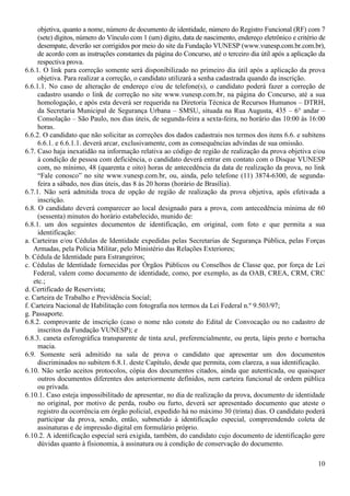 10
objetiva, quanto a nome, número de documento de identidade, número do Registro Funcional (RF) com 7
(sete) dígitos, número do Vínculo com 1 (um) dígito, data de nascimento, endereço eletrônico e critério de
desempate, deverão ser corrigidos por meio do site da Fundação VUNESP (www.vunesp.com.br.com.br),
de acordo com as instruções constantes da página do Concurso, até o terceiro dia útil após a aplicação da
respectiva prova.
6.6.1. O link para correção somente será disponibilizado no primeiro dia útil após a aplicação da prova
objetiva. Para realizar a correção, o candidato utilizará a senha cadastrada quando da inscrição.
6.6.1.1. No caso de alteração de endereço e/ou de telefone(s), o candidato poderá fazer a correção de
cadastro usando o link de correção no site www.vunesp.com.br, na página do Concurso, até a sua
homologação, e após esta deverá ser requerida na Diretoria Técnica de Recursos Humanos – DTRH,
da Secretaria Municipal de Segurança Urbana – SMSU, situada na Rua Augusta, 435 – 6° andar –
Consolação – São Paulo, nos dias úteis, de segunda-feira a sexta-feira, no horário das 10:00 às 16:00
horas.
6.6.2. O candidato que não solicitar as correções dos dados cadastrais nos termos dos itens 6.6. e subitens
6.6.1. e 6.6.1.1. deverá arcar, exclusivamente, com as consequências advindas de sua omissão.
6.7. Caso haja inexatidão na informação relativa ao código de região de realização da prova objetiva e/ou
à condição de pessoa com deficiência, o candidato deverá entrar em contato com o Disque VUNESP
com, no mínimo, 48 (quarenta e oito) horas de antecedência da data de realização da prova, no link
“Fale conosco” no site www.vunesp.com.br, ou, ainda, pelo telefone (11) 3874-6300, de segunda-
feira a sábado, nos dias úteis, das 8 às 20 horas (horário de Brasília).
6.7.1. Não será admitida troca de opção de região de realização da prova objetiva, após efetivada a
inscrição.
6.8. O candidato deverá comparecer ao local designado para a prova, com antecedência mínima de 60
(sessenta) minutos do horário estabelecido, munido de:
6.8.1. um dos seguintes documentos de identificação, em original, com foto e que permita a sua
identificação:
a. Carteiras e/ou Cédulas de Identidade expedidas pelas Secretarias de Segurança Pública, pelas Forças
Armadas, pela Polícia Militar, pelo Ministério das Relações Exteriores;
b. Cédula de Identidade para Estrangeiros;
c. Cédulas de Identidade fornecidas por Órgãos Públicos ou Conselhos de Classe que, por força de Lei
Federal, valem como documento de identidade, como, por exemplo, as da OAB, CREA, CRM, CRC
etc.;
d. Certificado de Reservista;
e. Carteira de Trabalho e Previdência Social;
f. Carteira Nacional de Habilitação com fotografia nos termos da Lei Federal n.º 9.503/97;
g. Passaporte.
6.8.2. comprovante de inscrição (caso o nome não conste do Edital de Convocação ou no cadastro de
inscritos da Fundação VUNESP); e
6.8.3. caneta esferográfica transparente de tinta azul, preferencialmente, ou preta, lápis preto e borracha
macia.
6.9. Somente será admitido na sala de prova o candidato que apresentar um dos documentos
discriminados no subitem 6.8.1. deste Capítulo, desde que permita, com clareza, a sua identificação.
6.10. Não serão aceitos protocolos, cópia dos documentos citados, ainda que autenticada, ou quaisquer
outros documentos diferentes dos anteriormente definidos, nem carteira funcional de ordem pública
ou privada.
6.10.1. Caso esteja impossibilitado de apresentar, no dia de realização da prova, documento de identidade
no original, por motivo de perda, roubo ou furto, deverá ser apresentado documento que ateste o
registro da ocorrência em órgão policial, expedido há no máximo 30 (trinta) dias. O candidato poderá
participar da prova, sendo, então, submetido à identificação especial, compreendendo coleta de
assinaturas e de impressão digital em formulário próprio.
6.10.2. A identificação especial será exigida, também, do candidato cujo documento de identificação gere
dúvidas quanto à fisionomia, à assinatura ou à condição de conservação do documento.
 